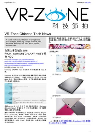 August 29th, 2013 Published by: VR-Zone
1
VR-Zone Chinese Tech News
A weekly tech news publication covering brands
such as Apple, Samsung, Google, Microsoft, Intel,
Facebook, AMD, NVIDIA, ARM, ASUS, iPhone,
Android, iPad
台灣上市型號為 SM-
N900，Samsung GALAXY Note 3 現
身 NCC
Source: http://chinese.vr-zone.com/80970/samsung-
galaxy-note-3-sm-n900-passed-ncc-in-taiwan-08292013/?
utm_source=rss&utm_medium=rss&utm_campaign=samsung-galaxy-
note-3-sm-n900-passed-ncc-in-taiwan-08292013
By 跳跳虎 on August 29th, 2013
Samsung GALAXY Note 3 已經於 26 日通過台灣 NCC 認
證。
Samsung 將於 IFA 2013 德國柏林消費電子展上發表的旗艦
新機 GALAXY Note 3，已經在 2013 年 8 月 26 日以 SM-
N900 為名，通過台灣 NCC 認證，似乎意味該手機在發表後
不久即會在台灣推出。
根據 eprice 在 2013 年 8 月 28 日的消息指出，Samsung
GALAXY Note 3 將會於 9 月 12 日在台灣發表、16 日網路
預購，並在 27 日開賣。
據悉 SM-N900 與 SM-N9002 採用的是 Samsung Exynos
5420（Octa-Core）處理器、ARM Mali-T628 MP6 圖形
處理晶片與 3GB RAM，SM-N9005 則配備 Qualcomm
Snapdragon 800（MSM8974）四核心處理器、Adreno 330
圖形處理晶片、3GB RAM，沒有意外的，台灣推出的確實
為 SM-N900。
關於這款手機的更多資訊，將會在 2013 年 9 月 4 日舉辦的
發表會揭曉，若有任何最新消息，VR-Zone 將為大家持續關
注。
:: 相關文章 ::
•
2013/08/29
•
2013/08/29
•
2013/08/29
← 上一篇文章 9 月下旬開放預購，Snapdragon 800 處理器
的 LG G2 將在 10 月開賣
 