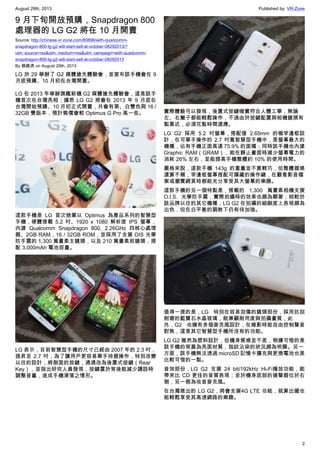 August 29th, 2013 Published by: VR-Zone
2
9 月下旬開放預購，Snapdragon 800
處理器的 LG G2 將在 10 月開賣
Source: http://chinese.vr-zone.com/80896/with-quadcomm-
snapdragon-800-lg-g2-will-start-sell-at-october-08292013/?
utm_source=rss&utm_medium=rss&utm_campaign=with-quadcomm-
snapdragon-800-lg-g2-will-start-sell-at-october-08292013
By 跳跳虎 on August 29th, 2013
LG 於 29 舉辦了 G2 媒體搶先體驗會，並宣布該手機會在 9
月底預購、10 月初在台灣開賣。
LG 在 2013 年舉辦旗艦新機 G2 媒體搶先體驗會，這是該手
機首次在台灣亮相；據悉 LG G2 將會在 2013 年 9 月底在
台灣開始預購、10 月初正式開賣，共會有黑、白雙色與 16 /
32GB 雙版本，預計售價會較 Optimus G Pro 高一些。
這款手機是 LG 首次捨棄以 Optimus 為產品系列的智慧型
手機，硬體搭載 5.2 吋、1920 x 1080 解析度 IPS 螢幕，
內建 Qualcomm Snapdragon 800, 2.26GHz 四核心處理
器、2GB RAM，16 / 32GB ROM，並採用了支援 OIS 光學
防手震的 1,300 萬畫素主鏡頭，以及 210 萬畫素前鏡頭，搭
配 3,000mAh 電池容量。
LG 表示，目前智慧型手機的尺寸已經由 2007 年的 2.3 吋，
提昇至 2.7 吋，為了讓用戶更容易單手持握操作，特別改變
以往的設計，將側面的按鍵，通通改為後置式按鍵（Rear
Key），並指出研究人員發現，按鍵置於背後能減少講話時
調整音量，造成手機滑落之情形。
實際體驗可以發現，後置式按鍵確實符合人體工學，無論
左、右撇子都能輕鬆操作，不過由於按鍵配置與相機鏡頭有
點靠近，必須花點時間適應。
LG G2 採用 5.2 吋螢幕，搭配僅 2.65mm 的極窄邊框設
計，在可單手操作的 2.7 吋寬智慧型手機中，是螢幕最大的
機種，佔有手機正面高達 75.9% 的面積；同時該手機也內建
Graphic RAM（GRAM），能在靜止畫面時減少螢幕電力的
消耗 26% 左右，並能提高手機整體約 10% 的使用時間。
嚴格來說，這款手機 143g 的重量並不算輕巧，但整體握感
還算不賴，窄邊框螢幕搭配可隱藏的操作鍵，在觀看影音檔
案或瀏覽網頁時都能充分享受其大螢幕的樂趣。
這款手機的另一個特點是，搭載的 1,300 萬畫素相機支援
O.I.S. 光學防手震，實際拍攝時的效果也頗為顯著；相較於
該品牌以往的其它機種，LG G2 在拍攝的細緻度上表現頗為
出色，但在白平衡的調教下仍有待加強。
值得一提的是，LG 特別在容易刮傷的鏡頭部份，採用抗刮
耐磨的藍寶石水晶玻璃，能兼顧耐用度與拍攝畫質，此
外，G2 也擁有多個麥克風設計，在錄影時能自由控制聲音
對焦，這是其它智慧型手機所沒有的功能。
LG G2 雖然為塑料設計，但機身質感並不差，稍嫌可惜的是
該手機的背蓋為亮面材質，指紋沾染的狀況頗為明顯。另一
方面，該手機無法透過 microSD 記憶卡擴充與更換電池也是
比較可惜的一點。
音效部份，LG G2 支援 24 bit/192kHz Hi-Fi播放功能，能
帶來比 CD 更佳的音質表現；至於機身底部的揚聲器位於右
側，另一側為收音麥克風。
在台灣推出的 LG G2，將會支援4G LTE 功能，就算出國也
能輕鬆享受其高速網路的樂趣。
 