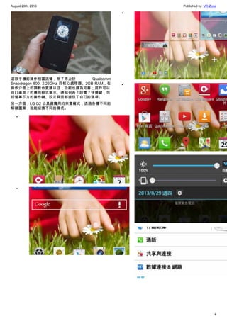August 29th, 2013 Published by: VR-Zone
4
這款手機的操作相當流暢，除了得力於 Qualcomm
Snapdragon 800, 2.26GHz 四核心處理器、2GB RAM，在
操作介面上的調教也更勝以往，功能也頗為完善；用戶可以
自訂桌面上的應用程式圖示、通知列表上設置了快捷鍵，包
括螢幕下方的操作鍵、設定頁面都提供了自訂的選項。
另一方面，LG G2 也具備實用的來賓模式，透過各種不同的
解鎖圖案，就能切換不同的模式。
•
•
•
•
•
•
 