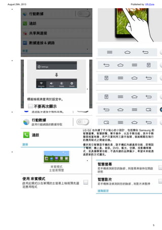 August 29th, 2013 Published by: VR-Zone
5
•
•
•
•
•
•
•
LG G2 也內建了不少貼心的小設計，包括類似 Samsung 的
智慧螢幕、智慧鈴聲、單手操作，以及手勢功能，其中手勢
撥頁相當有趣，用戶只要利用三跟手指頭，就能輕鬆在執行
的應用程式之間做切換。
優於其它智慧型手機的是，該手機紅外線遙控功能，即預設
了電視、機上盒、音訊、DVD、藍光、空調、投影機等模
式，並具備學習功能；不過內建的品牌偏少，希望未來能透
過更新的方式擴充。
•
 
