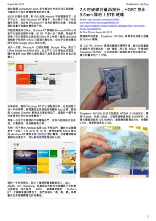 August 4th, 2013 Published by: VR-Zone
2
對於該顆 Companion Core 至今都沒有作出任何正面解釋，
也讓這台平板在硬體規格看起來半殘。
32GB 的儲存空間，對 iOS 或是 Android 平板電腦而言，似
乎不太小，但在 Windows RT 環境下，你只剩下不到一半的
儲存空間，也好在 Windows RT 沒有什麼程式支援，否則這
樣的容量可能讓你覺得很不悅。
你說想要使用 Office，Surface RT 預載的 Microsoft Office 可
能可以協助你順利作業，但 RT 不是一台「娛樂」用途的平
板嗎？何以需要在上面安裝 Office 來工作啊！雖然 Microsoft
宣稱對平板用的 Office 已經進行最佳化，但似乎沒有免費且
跨平台的 Google Docs 來的方便。
另外一方面，Microsoft 已經在美國 Google Play 推出了
Office Mobile for Office 365，加上不久 iOS 將推出的情況，
擁有相當多 App 替代方案的產品不是看起來更具有相當大的
魅力。
必須承認，當初 Windows RT 的出發點是好的，但在經歷了
快一年的時間，我們還是沒見到任何有趣的 App 出現，甚至
連 Google Chrome 都無法支援的情況下，這樣的一個平台
究竟還有任何存在的意義嗎？
帶著一台並不怎麼輕的平板電腦出門，而你只能透過它收收
信、文書處理、或是觀看影片等…
天啊！何不帶台 Android 或是 iOS 平板出門，讓你生活樂趣
更多一些呢！？在 2012 年 10 月，我們就針對 ASUS 推出
的 Windows RT 變型平板 TF600C 進行實測，在硬體規格相
當類似的情況下，可以參考我們當時候的心得。
這快一年的時間內，缺少了重要開發者願意投入，加上
ASUS、HP、Samsung 等重要合作夥伴也陸續將手中的產
品停產後，這台採用 ARM 架構處理器的 Surface
RT 才姍姍來遲的情況下，我們只能以「停、看、聽」來奉
勸各位有意願購買它的消費者。
2.5 吋硬碟容量再提升，HGST 推出
9.5mm 厚的 1.5TB 硬碟
Source: http://chinese.vr-zone.com/77056/
first-1-5tb-9-5mm-hdd-by-hgst-08042013/?
utm_source=rss&utm_medium=rss&utm_campaign=first-1-5tb-9-5mm-
hdd-by-hgst-08042013
By Tony.Chiu on August 4th, 2013
睽違兩年的更新，Travelstar 5K1500 將帶來目前最大容量
的 9.5mm 硬碟。
在 2.5 吋、9.5mm 厚度的機械式硬碟市場，最大的容量是
約莫兩年前所推出的 1TB 硬碟，而日前 HGST 所推出的
Travelstar 5K1500，正式將這個已經維持兩年的紀錄打破，
最大容量來到了 1.5TB。
Travelstar 5K1500 的正式型號為 HTS541515A9E630，厚
度 9.5mm、快取 32MB，主軸馬達轉速則是 5400RPM，在
最大讀寫速度約 124.75MB/s，啟動瞬間耗電為 5W、待機約
0.5W，搜尋時噪音約 27dB。
 