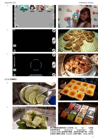 August 29th, 2013 Published by: VR-Zone
7
•
•
•
LG G2 相機實拍：
•
•
•
•
•
•
•
除了功能與相機等設計上的突破，LG G2 也是該
品牌首款採用 Qualcomm Snapdragon 800,
2.26GHz 四核心處理器的機種，效能表現相當不賴；不過由
於這款手機無法透過 microSD 記憶卡擴充，32GB 款可安
 