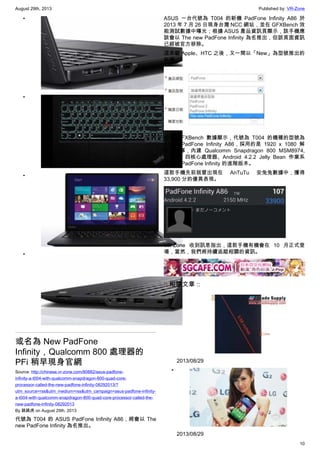 August 29th, 2013 Published by: VR-Zone
10
•
•
•
•
或名為 New PadFone
Infinity，Qualcomm 800 處理器的
PFi 稍早現身官網
Source: http://chinese.vr-zone.com/80882/asus-padfone-
infinity-a-t004-with-qualcomm-snapdragon-800-quad-core-
processor-called-the-new-padfone-infinity-08292013/?
utm_source=rss&utm_medium=rss&utm_campaign=asus-padfone-infinity-
a-t004-with-qualcomm-snapdragon-800-quad-core-processor-called-the-
new-padfone-infinity-08292013
By 跳跳虎 on August 29th, 2013
代號為 T004 的 ASUS PadFone Infinity A86，將會以 The
new PadFone Infinity 為名推出。
ASUS 一台代號為 T004 的新機 PadFone Infinity A86 於
2013 年 7 月 26 日現身台灣 NCC 網站，並在 GFXBench 效
能測試數據中曝光；根據 ASUS 產品資訊頁顯示，該手機應
該會以 The new PadFone Infinity 為名推出，但該頁面資訊
已經被官方移除。
這是繼 Apple、HTC 之後，又一間以「New」為型號推出的
新機。
根據 GFXBench 數據顯示，代號為 T004 的機種的型號為
ASUS PadFone Infinity A86，採用的是 1920 x 1080 解
析度螢幕，內建 Qualcomm Snapdragon 800 MSM8974,
2.3GHz 四核心處理器、Android 4.2.2 Jelly Bean 作業系
統，為 PadFone Infinity 的進階版本。
這款手機先前就曾出現在 AnTuTu 安兔兔數據中，獲得
33,900 分的優異表現。
VR-Zone 收到訊息指出，這款手機有機會在 10 月正式登
場，當然，我們將持續追蹤相關的資訊。
:: 相關文章 ::
•
2013/08/29
•
2013/08/29
 