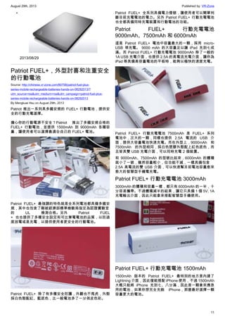 August 29th, 2013 Published by: VR-Zone
11
•
2013/08/29
Patriot FUEL+，外型討喜和注重安全
的行動電池
Source: http://chinese.vr-zone.com/80758/patriot-fuel-plus-
series-mobile-rechargeable-batteries-hands-on-08292013/?
utm_source=rss&utm_medium=rss&utm_campaign=patriot-fuel-plus-
series-mobile-rechargeable-batteries-hands-on-08292013
By Mengkuei Hsu on August 29th, 2013
Patriot 推出一系列具多國安規的 FUEL+ 行動電池，提供安
全的行動充電選擇。
擔心你的行動電源不安全？Patriot 推出了多國安規合格的
FUEL+ 行動電池，並提供 1500mAh 到 9000mAh 各種容
量，讓使用者可以選擇最適合自己的 FUEL+ 電池。
Patriot FUEL+ 最強調的特色就是全系列電池都具備多國安
規，其中也包含了剛被經濟部標準檢驗局指定為認證實驗室
的 UL 檢測合格。另外 Patriot FUEL
+ 也也提供了多種安全設定和可比筆電電池的品質，以防過
度放電或是充電，以提供使用者更安全的行動電池。
Patriot FUEL+ 除了有多種安全防護，外觀也不馬虎，外殼
採白色殼配紅、藍底色，比一般電池多了一分俏皮色彩。
Patriot FUEL+ 全系列具備電力燈號，讓使用者可以簡單判
斷目前充電電池的電力。另外 Patriot FUEL+ 行動充電電池
也全都具備同時充電裝置和行動電池的功能。
Patriot FUEL+ 行動充電電池
9000mAh、7500mAh 和 6000mAh
這是 Patriot FUEL+ 電池中容量最大的一顆，採用 micro-
USB 埠充電。 9000 mAh 的大容量足以讓 iPad 充到七成
滿。而 Patriot FUEL+ 行動充電電池 9000mAh 除了一般的
1A USB 充電介面，也提供 2.5A 的高電流充電介面，讓你為
iPad 等具備高容量電池的平板時，能夠以極快的速度充電。
Patriot FUEL+ 行動充電電池 7500mAh 是 FUEL+ 系列
電池中，次大的一顆，同樣也提供 2.5A 電流的 USB 介
面，提供大容量電池快速充電。而在外型上，9000mAh 和
7500mAh 的外型相同，採白色塑膠外殼配上紅色底色，而
且皆具雙 USB 充電介面，可以同時充電 2 個裝置。
和 9000mAh、7500mAh 的型號比起來，6000mAh 的體積
就小了一號，雖然容量較小，但功能不減，一樣具備包含
2.5A 高電流的雙 USB 介面，可以快速幫目前電池容量愈來
愈大的智慧型手機電充電。
Patriot FUEL+ 行動充電電池 3000mAh
3000mAh 的體積和容量一樣，都只有 6000mAh 的一半，十
分容易攜帶。不過體積減半的結果，讓它只具備 1 個 5V, 1A
充電輸出介面，因此只能拿來搭配智慧型手機使用。
Patriot FUEL+ 行動充電電池 1500mAh
1500mAh 版本的 Patriot FUEL+ 最特別的地方是內建了
Lightning 介面，因此僅能搭配 iPhone 使用，不過 1500mAh
大概只能將 iPhone 充到七、八分滿，因此是一顆拿來應急
用的電池，如果你想完全充飽 iPhone，那麼最好選擇一顆
容量更大的電池。
 