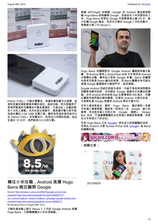 August 29th, 2013 Published by: VR-Zone
12
Patriot FUEL+ 行動充電電池，具備多種容量可以選擇，並
提供多國安規認證與多種防過充、過放功能，而外型雖然不
是我們看過的充電電池中最有質感的，不過白紅／白藍的配
色十分討人喜歡。另外在部分型號中，還具備可幫大型平板
快速充電的 2.5A USB 充電介面。讓所有用途的使用者可以
在 Patriot FUEL+ 系列電池中，找到自己所需的型號。因此
在滿分 10 分中，我們給他 8.5 分的分數。
轉往小米任職，Android 高層 Hugo
Barra 確定離開 Google
Source: http://chinese.vr-zone.com/80870/google-android-vice-
president-hugo-barra-leaving-google-for-xiaomi-08292013/?
utm_source=rss&utm_medium=rss&utm_campaign=google-android-vice-
president-hugo-barra-leaving-google-for-xiaomi-08292013
By Mengkuei Hsu on August 29th, 2013
才剛在發表會上展示 Nexus 7 二代的 Google Android 高層
Hugo Barra，已經職轉擔任小米全球副總。
根據 AllThingsD 的報導，Google 的 Android 產品管理副
總 Hugo Barra 即將離開 Google，並接受在小米所提供的工
作。Hugo Barra 常常在 Google 年度開發者大會 I/O 中，展
示各種 Google 產品，而且也才剛在 Google 7 月的活動中，
負責展示第二代 Nexus 7。
Hugo Barra 的離開對於 Google Android 團隊將有重大影
響，而 Android 發明人 Andy Rubin 也於 今年稍早從 Android
主管職位去職，轉而加入其他 Google 計畫。Barra 的離開
也很有可能是 Rubin 離去的後果，而 Barra 離職也有可能在
這個 Google 最重要的行動部門中，造成漣漪。
Google Android 系統仍因版本過多、升級不易和其他問題受
到顧客和夥伴批評，另外綁定 Google 服務也引來寡佔的嫌
疑。另外 Android 的內容和 App 生態環境和 iOS 相比，仍難
以讓使用者們掏出錢來購買。在兩名 Android 大將出走後，
大家都在看 Google 將會把 Android 帶往什麼方向。
另外小道消息指出，雖然 Hugo Barra 最近遇到一些棘
手的個人情感問題，剛結束一段和另一名 Google 員工的
感情，而且該名員工目前正和 Google 創辦人 Sergey
Brin 交往，不過據傳職職的決定和個人情感因素無關，而是
在分手前就已下的決定。
目前 Hugo Barra 已在 Google+ 肯定自己即將離職的消息，
而現任 Andorid 主管 Sundar Pichai 也在 Google+ 為 Barra
的離職祝福。
:: 相關文章 ::
•
2013/08/29
 
