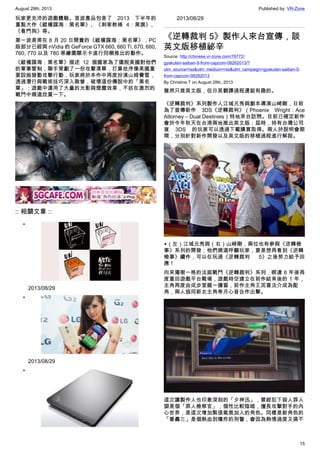 August 29th, 2013 Published by: VR-Zone
15
玩家更充沛的遊戲體驗。首波產品包含了 2013 下半年的
重點大作《縱橫諜海：黑名單》、《刺客教條 4：黑旗》、
《看門狗》等。
第一波是甫在 8 月 20 日開賣的《縱橫諜海：黑名單》，PC
版部分已經與 nVidia 的 GeForce GTX 660, 660 Ti, 670, 680,
760, 770 以及 780 等繪圖顯示卡進行同梱推出的動作。
《縱橫諜海：黑名單》描述 12 個國家為了擺脫美國對他們
的軍事管制，聯手策劃了一份攻擊清單，打算依序像美國重
要設施發動攻擊行動，玩家將於本作中再度扮演山姆費雪，
透過潛行與戰術技巧深入敵營，破壞這份傳說中的「黑名
單」；遊戲中運用了大量的光影與煙塵效果，不妨在激烈的
戰鬥中順道欣賞一下。
:: 相關文章 ::
•
2013/08/29
•
2013/08/29
•
2013/08/29
《逆轉裁判 5》製作人來台宣傳，談
英文版移植祕辛
Source: http://chinese.vr-zone.com/76772/
gyakuten-saiban-5-from-capcom-08282013/?
utm_source=rss&utm_medium=rss&utm_campaign=gyakuten-saiban-5-
from-capcom-08282013
By Christine.T on August 28th, 2013
雖然只推英文版，但日英翻譯過程還挺有趣的。
《逆轉裁判》系列製作人江城元秀與劇本導演山崎剛，日前
為了宣傳新作 3DS《逆轉裁判》（Phoenix Wright：Ace
Attorney – Dual Destinies）特地來台訪問。目前已確定新作
會於今年秋天在台港兩地推出英文版；屆時，持有台灣公司
貨 3DS 的玩家可以透過下載購買取得。兩人於說明會期
間，分別針對新作開發以及英文版的移植過程進行解說。
▲（左）江城元秀與（右）山崎剛，兩位也有參與《逆轉檢
事》系列的開發；他們順道呼籲玩家，要是想再看到《逆轉
檢事》續作，可以在玩過《逆轉裁判 5》之後努力給予回
應！
向來獨樹一格的法庭戰鬥《逆轉裁判》系列，睽違 6 年後再
度重回遊戲平台戰場，遊戲時空建立在前作結束後的 1 年，
主角再度由成步堂龍一擔當，前作主角王泥喜法介成為配
角，兩人協同新女主角希月心音合作出擊。
這次讓製作人也印象深刻的「夕神迅」，曾經犯下殺人罪入
獄是個「罪人檢察官」，個性比較陰暗，擅長攻擊對手的內
心世界，是這次增加緊張氣氛加入的角色。同樣是新角色的
「番轟三」是個熱血到爆炸的刑警，會因為熱情過度又搞不
 