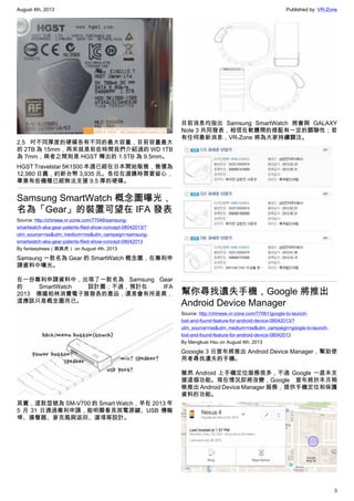 August 4th, 2013 Published by: VR-Zone
3
2.5 吋不同厚度的硬碟各有不同的最大容量，目前容量最大
的 2TB 為 15mm，再來就是前些時間我們介紹過的 WD 1TB
為 7mm，兩者之間則是 HGST 釋出的 1.5TB 為 9.5mm。
HGST Travelstar 5K1500 本週已經在日本開始販售，售價為
12,980 日圓，約新台幣 3,935 元。各位在選購時需要留心，
畢竟有些機種已經無法支援 9.5 厚的硬碟。
Samsung SmartWatch 概念圖曝光，
名為「Gear」的裝置可望在 IFA 發表
Source: http://chinese.vr-zone.com/77048/samsung-
smartwatch-aka-gear-patents-filed-show-concept-08042013/?
utm_source=rss&utm_medium=rss&utm_campaign=samsung-
smartwatch-aka-gear-patents-filed-show-concept-08042013
By fantasytrees（跳跳虎） on August 4th, 2013
Samsung 一款名為 Gear 的 SmartWatch 概念圖，在專利申
請資料中曝光。
在一份專利申請資料中，出現了一款名為 Samsung Gear
的 SmartWatch 設計圖；不過，預計在 IFA
2013 德國柏林消費電子展發表的產品，還是會有所差異，
這應該只是概念圖而已。
其實，這款型號為 SM-V700 的 Smart Watch，早在 2013 年
5 月 31 日通過專利申請，能明顯看見其電源鍵、USB 傳輸
埠、揚聲器、麥克風與返回、選項等設計。
目前消息均指出 Samsung SmartWatch 將會與 GALAXY
Note 3 共同發表，相信在軟體間的搭配有一定的關聯性；若
有任何最新消息，VR-Zone 將為大家持續關注。
幫你尋找遺失手機，Google 將推出
Android Device Manager
Source: http://chinese.vr-zone.com/77061/google-to-launch-
lost-and-found-feature-for-android-device-08042013/?
utm_source=rss&utm_medium=rss&utm_campaign=google-to-launch-
lost-and-found-feature-for-android-device-08042013
By Mengkuei Hsu on August 4th, 2013
Gooogle 3 日宣布將推出 Android Device Manager，幫助使
用者尋找遺失的手機。
雖然 Android 上手機定位服務很多，不過 Google 一直未支
援這個功能。現在情況即將改變，Google 宣布將於本月稍
晚推出 Android Device Manager 服務，提供手機定位和保護
資料的功能。
 