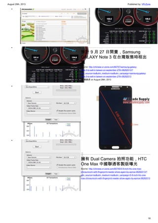 August 29th, 2013 Published by: VR-Zone
18
•
•
•
•
•
預計 9 月 27 日開賣，Samsung
GALAXY Note 3 在台灣販售時程出
爐
Source: http://chinese.vr-zone.com/80757/samsung-galaxy-
note-3-to-sell-in-taiwan-on-september-27th-08282013/?
utm_source=rss&utm_medium=rss&utm_campaign=samsung-galaxy-
note-3-to-sell-in-taiwan-on-september-27th-08282013
By 跳跳虎 on August 28th, 2013
擁有 Dual Camera 拍照功能，HTC
One Max 中國聯通客製版曝光
Source: http://chinese.vr-zone.com/80746/5-9-inch-htc-one-max-
chinaunicom-with-fingerprint-reader-show-again-by-eprice-08282013/?
utm_source=rss&utm_medium=rss&utm_campaign=5-9-inch-htc-one-
max-chinaunicom-with-fingerprint-reader-show-again-by-eprice-08282013
 