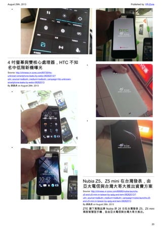 August 29th, 2013 Published by: VR-Zone
20
•
4 吋螢幕與雙核心處理器，HTC 不知
名中低階新機曝光
Source: http://chinese.vr-zone.com/80735/htc-
unknown-smartphone-leaks-by-webo-08282013/?
utm_source=rss&utm_medium=rss&utm_campaign=htc-unknown-
smartphone-leaks-by-webo-08282013
By 跳跳虎 on August 28th, 2013
•
•
•
•
•
Nubia Z5、Z5 mini 在台灣發表，由
亞太電信與台灣大哥大推出資費方案
Source: http://chinese.vr-zone.com/80680/nubia-launchs-
z5-and-z5-mini-in-taiwan-by-aptg-and-twm-08282013/?
utm_source=rss&utm_medium=rss&utm_campaign=nubia-launchs-z5-
and-z5-mini-in-taiwan-by-aptg-and-twm-08282013
By 跳跳虎 on August 28th, 2013
ZTE 旗下高階品牌 Nubia 於 28 日在台灣發表 Z5、Z5 mini
兩款智慧型手機，並由亞太電信與台灣大哥大推出。
 