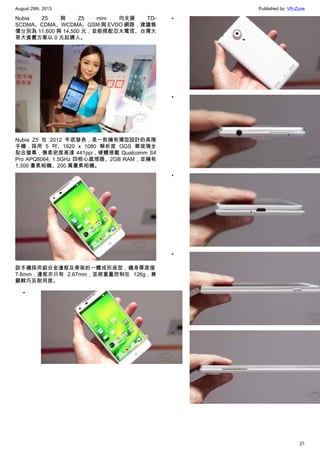 August 29th, 2013 Published by: VR-Zone
21
Nubia Z5 與 Z5 mini 均支援 TD-
SCDMA、CDMA、WCDMA、GSM 與 EVDO 網路，建議售
價分別為 11,600 與 14,500 元，並能搭配亞太電信、台灣大
哥大資費方案以 0 元起購入。
Nubia Z5 在 2012 年底發表，是一款擁有薄型設計的高階
手機，採用 5 吋、1920 x 1080 解析度 OGS 單玻璃全
貼合螢幕，像素密度高達 441ppi，硬體搭載 Qualcomm S4
Pro APQ8064, 1.5GHz 四核心處理器、2GB RAM，並擁有
1,300 畫素相機、200 萬畫素相機。
該手機採用鋁合金邊框及骨架的一體成形造型，機身厚度僅
7.6mm，邊框亦只有 2.67mm，並將重量控制在 126g，兼
顧輕巧及耐用度。
•
•
•
•
•
•
 