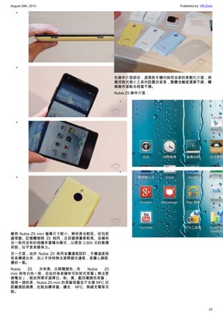 August 29th, 2013 Published by: VR-Zone
23
•
•
•
•
雖然 Nubia Z5 mini 螢幕尺寸較小、解析度也較低，但包括
處理器、記憶體都與 Z5 相同，且前鏡頭畫素較高、並擁有
另一款所沒有的相機多重曝光模式，以便宜 2,900 元的售價
來說，似乎更具競爭力。
另一方面，由於 Nubia Z5 採用金屬邊框設計，手機溫度很
容易傳遞出來，加上手持時無法避開握住邊框，是讓人頗困
擾的一點。
Nubia Z5 共有黑、白兩種顏色，而 Nubia Z5
mini 則有白色一款，但由於後者擁有可拆卸式背蓋（無法更
換電池），能依照需求選擇白、粉、黃、藍四種顏色背蓋；
值得一提的是，Nubia Z5 mini 的原廠背蓋並不支援 NFC 近
距離通訊感應，但能加購背蓋、擴充 NFC、無線充電等功
能。
在操作介面部份，這兩款手機均採用自家的客製化介面，將
應用程式與小工具均設置於首頁，整體流暢度還算不錯，體
感操作這點也相當不賴。
Nubia Z5 操作介面：
•
•
 