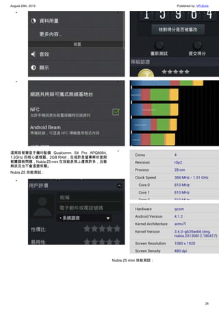 August 29th, 2013 Published by: VR-Zone
26
•
•
這兩款智慧型手機均配備 Qualcomm S4 Pro APQ8064,
1.5GHz 四核心處理器、2GB RAM，但或許是螢幕解析度與
軟體調教問題，Nubia Z5 mini 在效能表現上優異許多，且發
熱狀況也不會這麼明顯。
Nubia Z5 效能測試：
•
•
•
•
•
Nubia Z5 mini 效能測試：
 