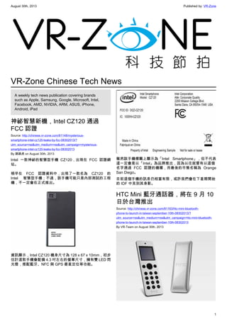 August 30th, 2013 Published by: VR-Zone
1
VR-Zone Chinese Tech News
A weekly tech news publication covering brands
such as Apple, Samsung, Google, Microsoft, Intel,
Facebook, AMD, NVIDIA, ARM, ASUS, iPhone,
Android, iPad
神祕智慧新機，Intel CZ120 通過
FCC 認證
Source: http://chinese.vr-zone.com/81148/mysterious-
smartphone-intel-cz120-leaks-by-fcc-08302013/?
utm_source=rss&utm_medium=rss&utm_campaign=mysterious-
smartphone-intel-cz120-leaks-by-fcc-08302013
By 跳跳虎 on August 30th, 2013
Intel 一款神祕的智慧型手機 CZ120，出現在 FCC 認證網
站。
稍早在 FCC 認證資料中，出現了一款名為 CZ120 的
Intel 智慧型手機；不過，該手機可能只是內部測試的工程
機，不一定會在正式推出。
資訊顯示，Intel CZ120 機身尺寸為 128 x 67 x 10mm，初步
估計這款手機會配備 4.3 吋左右的螢幕尺寸，擁有雙 LED 閃
光燈，搭配藍牙、NFC 與 GPS 衛星定位等功能。
雖然該手機標籤上顯示為「Intel Smartphone」，但不代表
這一定會是以「Intel」為品牌推出，因為以往就曾有以這個
名字通過 FCC 認證的機種，而最後的市售名稱為 Orange
San Diego。
目前這個手機的訊息仍相當有限，或許我們會在下星期開始
的 IDF 中見到其身影。
HTC Mini 藍牙通話器，將在 9 月 10
日於台灣推出
Source: http://chinese.vr-zone.com/81163/htc-mini-bluetooth-
phone-to-launch-in-taiwan-september-10th-08302013/?
utm_source=rss&utm_medium=rss&utm_campaign=htc-mini-bluetooth-
phone-to-launch-in-taiwan-september-10th-08302013
By VR-Team on August 30th, 2013
 