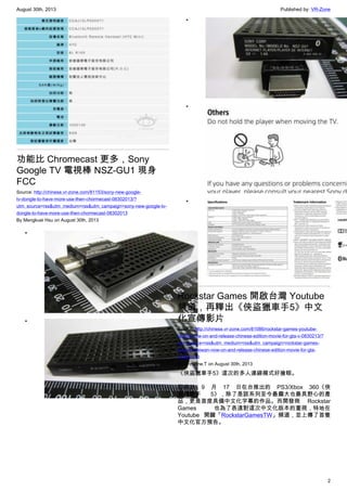 August 30th, 2013 Published by: VR-Zone
2
功能比 Chromecast 更多，Sony
Google TV 電視棒 NSZ-GU1 現身
FCC
Source: http://chinese.vr-zone.com/81153/sony-new-google-
tv-dongle-to-have-more-use-then-chormecast-08302013/?
utm_source=rss&utm_medium=rss&utm_campaign=sony-new-google-tv-
dongle-to-have-more-use-then-chormecast-08302013
By Mengkuei Hsu on August 30th, 2013
•
•
•
•
•
Rockstar Games 開啟台灣 Youtube
頻道，再釋出《俠盜獵車手5》中文
化宣傳影片
Source: http://chinese.vr-zone.com/81086/rockstar-games-youtube-
taiwan-now-on-and-release-chinese-edition-movie-for-gta-v-0830213/?
utm_source=rss&utm_medium=rss&utm_campaign=rockstar-games-
youtube-taiwan-now-on-and-release-chinese-edition-movie-for-gta-
v-0830213
By Christine.T on August 30th, 2013
《俠盜獵車手5》這次的多人連線模式好搶眼。
即將於 9 月 17 日在台推出的 PS3/Xbox 360《俠
盜獵車手 5》，除了是該系列至今最龐大也最具野心的產
品，更是首度具備中文化字幕的作品。而開發商 Rockstar
Games 也為了表達對這次中文化版本的重視，特地在
Youtube 開闢「RockstarGamesTW」頻道，並上傳了首隻
中文化官方預告。
 