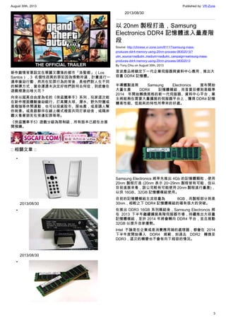 August 30th, 2013 Published by: VR-Zone
3
新作劇情背景設定在華麗又墮落的都市「洛聖都」（Los
Santos），3 名個性迥異的罪犯因為情勢所逼，計畫進行一
連串搶劫行動，然而在犯罪行為的背後，是他們對人生不同
的解譯方式，當命運還未決定好他們該何去何從，到底會在
遊戲裡激出啥火花？
向來以超高自由度為名的《俠盜獵車手》系列，玩家這次能
在新作裡面體驗搶劫銀行、打高爾夫球、潛水、野外狩獵或
是瑜珈等休閒運動，也可以投資股市、房地產，或是請人幫
你刺青。或是跟夥伴在線上模式裡面共同打家劫舍，或隔岸
觀火看著朋友在旁邊犯罪等等。
《俠盜獵車手5》遊戲分級為限制級，所有版本已經在台展
開預購。
:: 相關文章 ::
•
2013/08/30
•
2013/08/30
•
2013/08/30
以 20nm 製程打造，Samsung
Electronics DDR4 記憶體進入量產階
段
Source: http://chinese.vr-zone.com/81117/samsung-mass-
produces-ddr4-memory-using-20nm-process-08302013/?
utm_source=rss&utm_medium=rss&utm_campaign=samsung-mass-
produces-ddr4-memory-using-20nm-process-08302013
By Tony.Chiu on August 30th, 2013
首波產品將鎖定下一代企業伺服器與資料中心應用，推出大
容量 DDR4 記憶體。
半導體製造商 Samsung Electronics 宣布開始
大量生產 DDR4 記憶體模組，而首要目標則是瞄準
2014 年開始轉換規格的新一代伺服器、資料中心平台，業
主將能夠在需要大量擴展的伺服器平台上，獲得 DDR4 記憶
體高性能、低能耗的特性所帶來的好處。
Samsung Electronics 將率先推出 4Gb 的記憶體顆粒，使用
20nm 製程打造 (20nm 表示 20~29nm 製程皆有可能，但以
目前進展來看，該公司較有可能使用 20nm 製程進行量產)，
以供 16GB、32GB 記憶體模組使用。
目前的記憶體模組主流容量為 8GB，而製程部分則是
30nm，相較之下 DDR4 記憶體模組的確有很大的突破。
在推出 DDR3 16GB 系列模組後，Samsung Electroncis 將
在 2013 下半年繼續擴展高階伺服器市場，持續推出大容量
記憶體模組，至於 2014 年將會轉向 DDR4 平台，並且推動
32GB 以提升自家優勢。
Intel 不論是在企業或是消費應用端的處理器，都會在 2014
下半年度開始導入 DDR4 規範，如過去 DDR2 轉換至
DDR3，這次的轉變也不會有向下相容的情況。
 