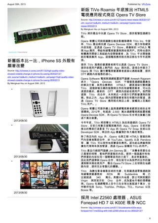 August 30th, 2013 Published by: VR-Zone
4
新舊版本比一比，iPhone 5S 外殼有
顯著改變
Source: http://chinese.vr-zone.com/81132/high-quality-video-
showed-notable-change-in-iphone-5s-casing-08302013/?
utm_source=rss&utm_medium=rss&utm_campaign=high-quality-video-
showed-notable-change-in-iphone-5s-casing-08302013
By Mengkuei Hsu on August 30th, 2013
•
2013/08/30
•
2013/08/30
•
2013/08/30
新版 TiVo Roamio 年底推出 HTML5
電視應用程式商店 Opera TV Store
Source: http://chinese.vr-zone.com/81127/opera-news-relase-08302013/?
utm_source=rss&utm_medium=rss&utm_campaign=opera-news-
relase-08302013
By Mengkuei Hsu on August 30th, 2013
TiVo 將於產品中內建 Opera TV Store，提供智慧型連網功
能。
Opera 軟體公司與美國數位錄放影機領導商 TiVo Inc. 今宣
佈，TiVo 產品將內建 Opera Devices SDK，提升存取網頁
內容效能，並透過 Opera TV Store，將最新的 HTML5 電
視 App 應用，帶給有線電視營運商與收視用戶。同時也提供
軟體應用開發工具組給內容開發業者，為 TiVo 平台開發最
新的電視專用 App。這個電視應用程式商店將在今年年底開
張。
提供 TiVo 服務的營運業者將可以透過 Opera TV Store，
提供收視用戶網路上熱門的 App 與內容。這項合作展示了
Opera 與 TiVo 讓付費電視營運業者直接以通路裝置，提供
OTT 網路內容服務的雄心。
Opera Software 電視與連網裝置部門副總 Aneesh Rajaram
表示：「Opera Devices SDK 不僅僅是連網裝置最佳
的解決方案，其符合標準的 HTML5 網頁渲染引擎將讓
TiVo 這個家喻互曉的服務與合作的有線電視業者，可以迅
速提供最好、最新的 OTT 網頁內容給收視用戶。我們期
望與 TiVo 的合作，未來將近一步提升它們對營運商的服
務。除此之外，App 與內容開發業者現在有額外的管道，透
過 Opera TV Store 應用程式商店上架，接觸到上百萬的
TiVo 用戶。」
Opera 軟體公司提供機上盒與連網電視業者網頁技術的全球
領導商。2012年，有超過 2,500 萬台連網電視與裝置搭載
Opera Devices SDK，而 Opera TV Store 在全球出貨量已超
過千萬台裝置。
今年年底，TiVo 將部署以 HTML5 為技術基礎的 Opera TV
Store，目前已有數百個電視專用的 App。Opera 日前所新
推出的簡易打造影音 TV App 的 Opera TV Snap 技術以及
Developer SDK，商店的 App 數量預計有大幅的增長。
除了商店內的 App 外，Opera 也與正朝 HTML5 發展的熱
門內容業者緊密合作，如 YouTube、Spotify 以及 Pandora
等，讓 TiVo 可以很快地部署這些應用。這也給品牌廠商與
廣告代理商有其他管道，透過 Opera 接觸到 TiVo 的用戶。
TiVo 產品行銷部門副總 Jim Denney 説；「消費者想要在自
己喜愛的時間，看他們想要看的內容。提供一個涵蓋所有他
們想要的內容在同一個簡單易用的介面下，是非常重要的。
因此我們選擇與 Opera 合作，現在就可以為我們所合作的營
運商夥伴與收視用戶，整合 Opera TV Store 上全球與在地網
路內容，提供完全客製化的體驗。」
TiVo 為數位影音錄影技術的先鋒，在美國透過零售通路與
有線電視營運商如 RCN 與 Suddenlink 等，已
出貨超過 340 萬台。美國以外地區，該公司與英國的
Virgin 與西班牙的 Ono 合作，成為當地市場的領導廠
商。Opera 在連網電視上至今已在全球出貨超過千萬台，合
作夥伴包括 Sony、Toshiba、Phillips、TCL、Humax 以及
Boxee 等。
採用 Intel Z2560 處理器，ASUS
Fonepad HD 7 以 K00E 現身 NCC
Source: http://chinese.vr-zone.com/81119/codename-k00e-asus-
fonepad-hd-7-me302cg-with-intel-z2560-show-at-ncc-08302013/?
 