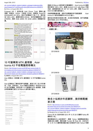 August 30th, 2013 Published by: VR-Zone
5
utm_source=rss&utm_medium=rss&utm_campaign=codename-k00e-
asus-fonepad-hd-7-me302cg-with-intel-z2560-show-at-ncc-08302013
By Chris.L on August 30th, 2013
Fonepad HD 7 採用的是 Intel Clover Trail+ 雙核心處
理器，時脈為 1.6GHz，代號為 Z2560，搭配著 PowerVR
SGX544MP2 的 GPU。這台平板電腦尺寸為 7 吋，解析度
為 1280 x 800，螢幕亮度為 250nits，至於記憶體則是 1GB
LPDDR2，擁有 8GB eMMC 和 32GB eMMC 兩種儲存容
量。
10 吋螢幕與 MTK 處理器，Acer
Iconia A3 平板電腦規格曝光
Source: http://chinese.vr-zone.com/81087/acer-iconia-a3-with-10-
inch-display-and-mtk-processor-showed-by-gfxbench-08302013/?
utm_source=rss&utm_medium=rss&utm_campaign=acer-iconia-a3-
with-10-inch-display-and-mtk-processor-showed-by-gfxbench-08302013
By 跳跳虎 on August 30th, 2013
Acer 將推出一款搭載 MTK 處理器的 10 吋平板電腦 Iconia
A3。
Acer 近期推出了數款低階平板電腦，都是介於 7 至 8 吋的產
品；不過，消息指出，Acer 計劃在近期推出一款名為 Iconia
A3 的平板電腦，採用的是 10 吋螢幕與 MTK 處理器，該產
品測試數據已經在 GFXBench 資料庫中曝光。
根據 GFXBench 資料庫中的數據顯示，Acer Iconia A3 螢幕
解析度為 1280 x 800，配備 Android 4.2.2 Jelly Bean 作業
系統，處理器時脈介於 497 至 1209 之間，搭配 PowerVR
SGX 544 圖形處理晶片。
從處理器數據判斷，這款平板電腦很有可能配備與 Acer
Iconia A1 相同的聯發科 MT8125 晶片。
雖然並沒有確切的發表日期，但消息來源指稱，該平板電腦
很有可能在 2013 年秋天推出。
:: 相關文章 ::
•
2013/08/30
•
2013/08/30
•
2013/08/30
無名小站將於年底關閉，提供輕鬆搬
家方案
Source: http://chinese.vr-zone.com/81090/yahoo-to-end-
the-wretch-blog-service-at-the-end-of-the-year-08302013/?
utm_source=rss&utm_medium=rss&utm_campaign=yahoo-to-end-the-
wretch-blog-service-at-the-end-of-the-year-08302013
By Mengkuei Hsu on August 30th, 2013
Yahoo 於 30 日宣布將於 2013 年 12 月 26 日關閉 Yahoo 奇
摩無名小站。
曾經輝煌的巨人也終將倒下，隨著 Yahoo 強調開創新產品
和優化核心服務，轉向強推 Tumblr 和 Flickr 後，決定在今
年 12 月 16 日關閉曾是國內最大部落格平台的 Yahoo! 奇摩
 