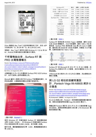 August 4th, 2013 Published by: VR-Zone
5
22nm 製程的 Bay Trail-T 並沒有明確告知 TDP，但在 sDP
分別為沒有「D」的 2W 和「D」的 2.2W 至 2.4W。
現階段，Bay Trail-T 將率先支援 Windows 8.1 32 bit 和 64
bit，Android 作業系統的支援則會另行通知。
千呼萬喚始出來，Surface RT 與
PRO 台灣售價曝光
Source: http://chinese.vr-zone.com/77032/microsoft-surface-
rt-and-surface-pro-taiwan-price-show-at-forum-08032013/?
utm_source=rss&utm_medium=rss&utm_campaign=microsoft-surface-rt-
and-surface-pro-taiwan-price-show-at-forum-08032013
By Chris.L on August 3rd, 2013
台灣將會在 8 月 4 日公布價格的 Surface PRO 以及 Surface
RT，似乎已經有人提早將價格公布。
Micrsoft 編列 9 億美元來打消 Surface 平板電腦的庫存，也
許因為這樣，台灣販售的價格比想像中便宜許多。
（圖片來源：Mobile01）
採用 Windows RT 作業系統的 Surface RT 最低價格為新
台幣 10,888（32GB），而 Windows 8 作業系統的 Surface
PRO 則是從新台幣 24,888（64GB，含手寫筆）起跳。
配件方面，觸控鍵盤蓋為新台幣 3,690，專業鍵盤蓋為新台
幣 3,990 元。
（圖片來源：WIKI）
Surface RT 使用的是 NVIDIA Tegra 3 處理器，擁有 32GB
以及 64GB 兩種版本，10.6 吋的螢幕，提供 1366 x 768 的
解析度；Surface PRO 使用的是 Intel 第三代 Core i5 處理
器，儲存部分有 64GB 和 128GB 供選擇，同樣為 10.6 吋螢
幕，但解析度提升至 1920 x 1080。
（圖片來源：WIKI）
Surface RT 是 Microsoft 於 2012 年 10 月 26 日發售，而
Surface Pro 則是在今年 2 月發售，至於台灣將從 8 月 4 日
開始販售。
＃Microsoft 官方將於 8 月 4 日公布正式價格，而此價格並未
獲官方證實。
與 LG G2 相似的按鍵背蓋設
計，Pantech Vega IM-A880S 將於 6
日發表
Source: http://chinese.vr-zone.com/77025/same-design-as-lg-g2-
pantech-vega-im-a880s-will-announced-at-6th-august-08032013/?
utm_source=rss&utm_medium=rss&utm_campaign=same-design-as-lg-
g2-pantech-vega-im-a880s-will-announced-at-6th-august-08032013
By fantasytrees（跳跳虎） on August 3rd, 2013
在 LG G2 發表之前，Pantech 一款同樣將按鍵設置於機身背
面、規格也相當強悍的新機 Vega IM-A880S 曝光了。
韓國品牌 Pantech 預計在 2013 年 8 月 6 日發表新機 Vega
IM-A880S，這將是南韓地區第三款支援 LTE-Advanced 網
路的智慧型手機。
 