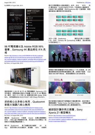 August 30th, 2013 Published by: VR-Zone
7
By 跳跳虎 on August 30th, 2013
98 吋電視牆以及 Adobe RGB 99%
螢幕，Samsung 4K 產品將在 IFA 亮
相
Source: http://chinese.vr-zone.com/81068/98-inch-lfd-4k-tv-wall-and-
adobe-rgb-99-32-inch-lcd-will-show-by-samsung-at-ifa-08302013/?
utm_source=rss&utm_medium=rss&utm_campaign=98-inch-lfd-4k-tv-wall-
and-adobe-rgb-99-32-inch-lcd-will-show-by-samsung-at-ifa-08302013
By Chris.L on August 29th, 2013
垂直高度約 2.2M 的 98 吋 4K 電視牆屬於 Samsung LFD
系列產品，這電視牆也是該公司接續 CES 85 吋 4K 電視的
另一傑作；至於 31.5 吋的 4K 螢幕則是支援 Adobe RGB
99%，其同級產品為 ASUS PQ321 以及 Sharp PN-K321。
好的核心比多核心有用，Qualcomm
新影片強調八核心無用
Source: http://chinese.vr-zone.com/81060/qualcomm-teases-a-new-
video-said-better-cores-not-more-cores-for-mtk-octa-core-08302013/?
utm_source=rss&utm_medium=rss&utm_campaign=qualcomm-teases-a-
new-video-said-better-cores-not-more-cores-for-mtk-octa-core-08302013
By Chris.L on August 29th, 2013
應該對 Qualcomm 行銷長 Anand 回應台灣媒體的
MTK 八核心晶片問題還有印象，現在該公司又再釋出一則
新影片來暗諷這顆處理器了。
影片中，Qualcomm 除了強調目前中國前 20 大
App 對於四核心的支援度外，更強調 85% 的應用
程式只需要雙核心就能夠應付。此外，也以 MTK 的
CI 顏色指出「OURCOMPETITOR」只是將核心重複使用，
以組成八核心處理器，而非 Qualcomm 每一代處理器，都是
重新建造以獲得更好的效能表現。
另外一方面，Qualcomm 當然也在影片中強調了
LTE、DSP、Camera 和 Connectivity 的整合，這些都是該
公司的強項之一。
智慧型手機在斷斷幾內年就已經追上了 PC 的演進，在 x86
處理器曾經有段時間相當強調核心數，但眼前不論是 Intel
或是 AMD 都不再如此，倒是強調著自己的功耗表現。
對於智慧型手機或是平板電腦的行動裝置來說，就如同影片
標題強調的「Better Cores, Not More Cores」，我們認為續
航力以及使用者經驗絕對比核心數要重要許多。
細部設計讓你再次搞懂，Sony
Xperia Z1 模型曝光
Source: http://chinese.vr-zone.com/81047/sony-
xperia-z1-honami-model-leaks-08292013/?
utm_source=rss&utm_medium=rss&utm_campaign=sony-xperia-z1-
honami-model-leaks-08292013
 
