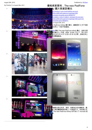 August 30th, 2013 Published by: VR-Zone
9
By Christine.T on August 29th, 2013
•
•
•
•
•
價格將更犀利，The new PadFone
Infinity 圖片與資訊曝光
Source: http://chinese.vr-zone.com/81029/the-new-asus-
padfone-infinity-a-t004-with-qualcomm-snapdragon-800-
quad-core-processor-showedby-eprice-08292013/?
utm_source=rss&utm_medium=rss&utm_campaign=the-new-asus-
padfone-infinity-a-t004-with-qualcomm-snapdragon-800-quad-core-
processor-showedby-eprice-08292013
By 跳跳虎 on August 29th, 2013
The new PadFone Infinity 圖片曝光，據稱將於 9 月下旬推
出，且能沿用上一代的平板基座。
稍早 eprice 釋出 The new PadFone Infinity 圖片，並表示這
款手機價位會比上一代低，約為 19,000 元上下，而上市日
期則暫定在 2013 年 9 月 15 至 9 月 20 日之間，且能沿用上
一代的平板電腦基座。
該手機將會推出純白色系，是前、後都為白色完整配色；雖
然在造型上與金屬質感部份與上一代相差不大，但從照片可
以看出，The new PadFone Infinity 似乎加入了 microSD 記
憶卡插槽。
 