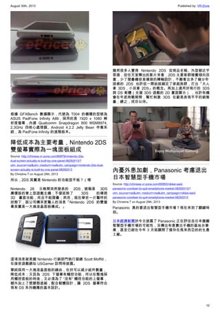 August 30th, 2013 Published by: VR-Zone
10
根據 GFXBench 數據顯示，代號為 T004 的機種的型號為
ASUS PadFone Infinity A86，採用的是 1920 x 1080 解
析度螢幕，內建 Qualcomm Snapdragon 800 MSM8974,
2.3GHz 四核心處理器、Android 4.2.2 Jelly Bean 作業系
統，為 PadFone Infinity 的進階版本。
降低成本為主要考量，Nintendo 2DS
雙螢幕實際為一塊面板組成
Source: http://chinese.vr-zone.com/80879/nintendo-2ds-
dual-screen-actually-is-built-by-one-panel-08292013/?
utm_source=rss&utm_medium=rss&utm_campaign=nintendo-2ds-dual-
screen-actually-is-built-by-one-panel-08292013
By Christine.T on August 29th, 2013
所以，2DS 其實是 Nintendo 的功能型平板？（喂
Nintendo 28 日晚間突然發表的 2DS，號稱是 3DS
廉價版的掌上型遊戲主機；不僅拔除了 3DS 的裸視
3D 畫面功能，而且不能摺疊；然而，就在舉世一片驚呼的
狀態下，該公司傳來更驚人的消息「Nintendo 2DS 的雙螢
幕其實是一大塊液晶面板構成。」
這項消息被美國 Nintendo 行銷部門執行副總 Scott Moffitt，
在接受遊戲網站 USGamer 訪問時披露。
單純採用一大塊液晶面板的緣由，在於可以減少組件數量，
降低成本；又因為 2DS 下螢幕有觸控功能，所以在整塊採
用觸控面板的時後，又必須為了 “沒有” 觸控功能的上螢幕，
額外加上了塑膠殼遮蔽，配合韌體設計，讓 2DS 螢幕符合
現有 DS 系列機種的基本設計。
雖然很多人覺得 Nintendo 2DS 從商品名稱、外型都近乎
惡搞，從任天堂釋出的影片來看，2DS 主要客群確實傾向孩
童，少了摺疊機容易損毀的轉軸設計，不難看出多了幾分牢
固感的 2DS 也許從一開始就鎖定了家庭族群，打出「大人
拿 3DS，小孩拿 2DS」的概念。再加上適用於現行的 3DS
與 DS 軟體（支援 3DS 遊戲的 2D 畫面顯示） ，也許有機
會在年底商戰期間，幫忙刺激 3DS 在歐美表現平平的銷售
量；總之，拭目以待。
內憂外患加劇，Panasonic 考慮退出
日本智慧型手機市場
Source: http://chinese.vr-zone.com/80993/nikkei-said-
panasonic-condiser-to-quit-smartphone-market-08292013/?
utm_source=rss&utm_medium=rss&utm_campaign=nikkei-said-
panasonic-condiser-to-quit-smartphone-market-08292013
By Christine.T on August 29th, 2013
Panasonic 真的要退出智慧型手機市場？現在來到了關鍵時
刻。
日本經濟新聞於今日披露了 Panasonic 正在評估自日本撤離
智慧型手機市場的可能性，另傳出有意賣出手機的基地台事
業，甚至已經在今年 3 月就關閉了僅存在馬來西亞的的生產
工廠。
 