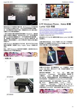 August 30th, 2013 Published by: VR-Zone
11
雖說是退出日本智慧型手機市場，但 Panasonic 仍然會考慮
在日本推出以企業客戶為主，並主打耐用的智慧型手機產
品，至於傳統型的折疊式手機，則會維持在北京工廠生產並
持續在日本市場的販售動作。
一度在功能型手機市場搶得亮眼成績的 Panasonic，雖然適
時踏入智慧型手機戰場，卻因為在內有 NTT 在內的電信商
優先以三星和索尼機種做主打，在外有蘋果等海外廠商壓
境，遲遲搶不到發球權的 Panasonic 因此陷入營運苦境；根
據最新一期的財報顯示，4 至 6 月間出現了高達 54 億日圓的
財報赤字。
如果 Panasonic 確定會退出日本市場，那今年冬天的日本智
慧型手機商戰，將僅剩 Sony、Fujitsu、Sharp 三廠鼎立的
局面。
對此，稍早 Panasonic 已經否認市場傳言，僅表態目前正在
研擬針對 B2B 市場的戰略強化。
:: 相關文章 ::
•
2013/08/30
•
2013/08/30
•
2013/08/30
6 吋 Windows Phone，Nokia 新機
Lumia 1520 現蹤
Source: http://chinese.vr-zone.com/80987/nokia-lumia-1520-
with-6-inch-display-show-at-china-website-08292013/?
utm_source=rss&utm_medium=rss&utm_campaign=nokia-lumia-1520-
with-6-inch-display-show-at-china-website-08292013
By 跳跳虎 on August 29th, 2013
疑似採用 6 吋 Full HD 螢幕的新機 Nokia Lumia 1520 圖片
首度曝光。
近期不斷有消息指出，Nokia 計劃在 2013 年 9 月底發表一
款搭載 6 吋大螢幕的 Windows Phone 8 新機 Lumia 1520，
而該手機的圖片已經在稍早被釋出。
從圖片中可以看出，該手機與採用 4.5 吋螢幕的 Nokia
Lumia 1020 相比，硬生生大了一號，而桌面可擺設的 icon
數量，也明顯比較多。
據悉這款手機搭載6 吋 Full HD 螢幕，內建
Qualcomm Snapdragon 四核心處理器，並配備了至
少畫素為 2,000 萬的相機，機身背面如同 Lumia
925 般凸起，搭配聚碳酸脂材質，能同時兼顧輕薄的特質；
至於系統部份，則是最新的 Windows Phone 8 GDR3 版本。
根據先前的訊息顯示，除了這款代號為「Bandit」的新
機，Nokia 還會推出代號為、「Lanai」、「Orion」、
「Pegasus」、「Rivendell」、「Shorty」與「Siruis」的
七款產品，但目前無法確定哪些是搭載 Windows Phone 8
作業系統的 Lumia 系列，或是功能型手機 Asha 系列。
 