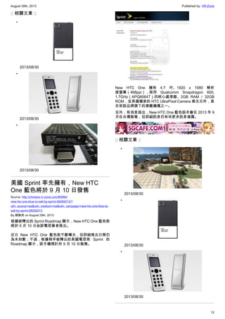 August 30th, 2013 Published by: VR-Zone
12
:: 相關文章 ::
•
2013/08/30
•
2013/08/30
•
2013/08/30
美國 Sprint 率先擁有，New HTC
One 藍色將於 9 月 10 日發售
Source: http://chinese.vr-zone.com/80994/
new-htc-one-blue-to-sell-by-sprint-08292013/?
utm_source=rss&utm_medium=rss&utm_campaign=new-htc-one-blue-to-
sell-by-sprint-08292013
By 跳跳虎 on August 29th, 2013
根據被釋出的 Sprint Roadmap 顯示，New HTC One 藍色款
將於 9 月 10 日由該電信業者推出。
近日 New HTC One 藍色款不斷曝光，但詳細推出日期仍
為未知數；不過，根據稍早被釋出的美國電信商 Sprint 的
Roadmap 顯示，該手機預計於 9 月 10 日販售。
New HTC One 擁有 4.7 吋、1920 x 1080 解析
度螢幕（468ppi），採用 Qualcomm Snapdragon 600,
1.7GHz（APQ8064T）四核心處理器、2GB RAM / 32GB
ROM，並具備獨家的 HTC UltraPixel Camera 感光元件，是
目前該品牌旗下的旗艦機種之一。
另外，有消息指出，New HTC One 藍色版本會在 2013 年 9
月在台灣販售，但詳細訊息仍有待更多訊息揭露。
:: 相關文章 ::
•
2013/08/30
•
2013/08/30
•
2013/08/30
 