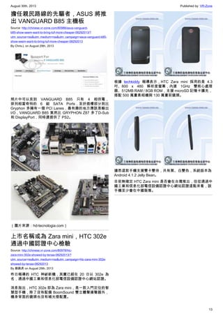 August 30th, 2013 Published by: VR-Zone
13
擔任親民路線的先驅者，ASUS 將推
出 VANGUARD B85 主機板
Source: http://chinese.vr-zone.com/80986/asus-vanguard-
b85-show-seem-want-to-bring-tuf-more-cheaper-08292013/?
utm_source=rss&utm_medium=rss&utm_campaign=asus-vanguard-b85-
show-seem-want-to-bring-tuf-more-cheaper-08292013
By Chris.L on August 29th, 2013
照片中可以見到 VANGUARD B85 只有 4 相供電，
排列相當奇特的 6 組 SATA Ports，至於插槽部分則比
Gryphon 多擁有一個 PCI Lanes，最有趣的地方應該是輸出
I/O，VANGUARD B85 竟然比 GRYPHON Z87 多了D-Sub
和 DisplayPort，同時還提供了 PS2。
（圖片來源：hd-tecnologia.com）
上市名稱或為 Zara mini，HTC 302e
通過中國認證中心檢驗
Source: http://chinese.vr-zone.com/80978/htc-
zara-mini-302e-showed-by-tenaa-08292013/?
utm_source=rss&utm_medium=rss&utm_campaign=htc-zara-mini-302e-
showed-by-tenaa-08292013
By 跳跳虎 on August 29th, 2013
昨日報導的 HTC 神祕新機，其實已經在 20 日以 302e 為
名，通過中國工業和信息化部電信設備認證中心網站認證。
消息指出，HTC 302e 即為 Zara mini，是一款入門定位的智
慧型手機，除了沒有配備 BoomSound 雙立體聲揚聲器外，
機身背面的鏡頭也沒有補光燈配置。
根據 techkiddy 報導表示，HTC Zara mini 採用的是 4.3
吋、800 x 480 解析度螢幕，內建 1GHz 雙核心處理
器、512MB RAM / 8GB ROM，支援 microSD 記憶卡擴充，
搭配 500 萬畫素相機與 130 萬畫前鏡頭。
據悉這款手機支援雙卡雙待，共有黑、白雙色，系統版本為
Android 4.1.2 Jelly Bean。
目前無確定 HTC Zara mini 是否會在台灣推出，但從通過中
國工業和信息化部電信設備認證中心網站認證這點來看，該
手機至少會在中國販售。
 