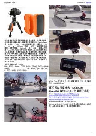 August 4th, 2013 Published by: VR-Zone
7
例如要補捉照片中這種滑板高難度動作瞬間，若用單眼拍就
必須準備其他輔助器材；其實還有更簡單方法，Weye Feye
是一款結合 WiFi 功能的相機遙控套件，體積為 83
x 45 x 16.5mm，透過 USB 線與單眼相機
連接、接著再搭配 Android 或 iOS 裝置上的專
屬 App，就能夠直接在智慧型手機螢幕上進行查看實景畫面
以及遠端拍攝，拍攝部份甚至還支援觸控對焦，其他包括調
整 iSO、快門速度、光圈等攝錄參數也能調整，或瀏覽儲存
在相機中的相片也沒問題，簡單講幾乎把所有單眼相機上操
作搬到手機螢幕上，而好處當然是可直接在手機上利用這些
拍到的相片。有效範圍 Weye Feye 可達 80m，電池續航力
則可至 8 小時。
支援的相機包含了：Nikon
D90、D800、D300s、D700、D300、D7000、D600、D5100；
Canon 6D、450D、50D、7D、5D
II、60D、650D、600D、5D III。
Weye Feye 預計在 9 月上市，建議售價為 €249，折合新台
幣約 10,000 元左右。
實拍照片再度曝光，Samsung
GALAXY Note 3 LTE 於畫面中現形
Source: http://chinese.vr-zone.com/77005/samsung-
galaxy-note-3-lte-show-again-at-picasa-08032013/?
utm_source=rss&utm_medium=rss&utm_campaign=samsung-galaxy-
note-3-lte-show-again-at-picasa-08032013
By fantasytrees（跳跳虎） on August 3rd, 2013
Samsung GALAXY Note 3 LTE 的實拍圖片被釋出，並能在
另一台產品的玻璃反射，看出該手機的輪廓。
 