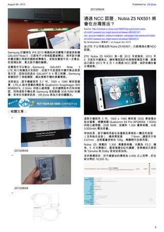 August 4th, 2013 Published by: VR-Zone
8
Samsung 計劃將在 IFA 2013 德國柏林消費電子展發表新機
GALAXY Note 3，已經有不少規格配置被釋出；稍早該手機
的實拍圖片再度於網路相簿曝光，並能從畫面中另一台產品
的玻璃反射，看出該手機的輪廓。
從畫面中可以看出，Samsung GALAXY Note 3
LTE 的工程機為方形設計，但這不代表這款手機市售品就是
長方形；因為包括過去 GALAXY S 4 等工程機，Samsung
都會設計了偽裝機殼，藉此掩飾手機的真實樣貌。
消息指出，該手機會採用 5.7 吋、1920 x 1080 解析度螢
幕，LTE-A 版本搭載的應該是 Qualcomm Snapdragon 800
MSM8974, 2.3GHz 四核心處理器，至於國際版本仍有待確
認，同時這款手機也是 Samsung 首款配備 3GB RAM 的機
種；若有任何最新訊息，VR-Zone 將為大家持續關注。
:: 相關文章 ::
•
2013/08/04
•
2013/08/04
•
2013/08/04
通過 NCC 認證，Nubia Z5 NX501 將
會在台灣推出？
Source: http://chinese.vr-zone.com/76997/zte-sub-brand-nubia-
z5-nx501-passed-ncc-might-launch-at-taiwan-08032013/?
utm_source=rss&utm_medium=rss&utm_campaign=zte-sub-brand-nubia-
z5-nx501-passed-ncc-might-launch-at-taiwan-08032013
By fantasytrees（跳跳虎） on August 3rd, 2013
由 ZTE 子公司推出的 Nubia Z5 NX501，已經通過台灣 NCC
認證。
ZTE Nubia Z5 NX501 是一款 2012 年底發表、2013 年
4 月底在中國推出，擁有薄型設計的高階智慧型手機，該產
品已經在 2013 年 8 月 1 日通過 NCC 認證，或許有機在會
台灣銷售。
這款手機採用 5 吋、1920 x 1080 解析度 OGS 單玻璃全
貼合螢幕，硬體搭載 Qualcomm S4 Pro APQ8064, 1.5GHz
四核心處理器、2GB RAM，並擁有 1,300 畫素相機，以及
3,000mAh 電池容量。
特別的是，該手機採用鋁合金邊框及骨架的一體成形造型
（另有鈦合金版），機身厚度僅 7.6mm，邊框亦只有
2.67mm，並將重量控制在 126g，兼顧輕巧及耐用度。
Nubia Z5 搭載的 1,300 萬畫素相機，光圈為 F2.2，擁
有、5 片光學鏡片、藍玻璃複合紅外濾鏡，音樂播放方面則
有 Yamaha 和 Dolby 音效技術加持。
至於售價部份，於中國當地的價格為 3,456 元人民幣，折合
新台幣約 16,500 元。
 