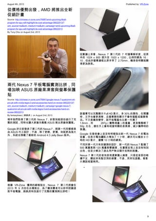 August 4th, 2013 Published by: VR-Zone
9
從價格優勢出發，AMD 將推出全新
促銷計畫
Source: http://chinese.vr-zone.com/76987/amd-upcoming-8ball-
program-for-apu-will-highlight-its-cost-advantage-08022013/?
utm_source=rss&utm_medium=rss&utm_campaign=amd-upcoming-8ball-
program-for-apu-will-highlight-its-cost-advantage-08022013
By Tony.Chiu on August 2nd, 2013
兩代 Nexus 7 平板電腦實測比拼，同
場加映 ASUS 原廠果凍套與螢幕保護
貼
Source: http://chinese.vr-zone.com/76841/google-nexus-7-qualcomm-s4-
pro-pk-with-nvidia-tegra-3-and-accessories-hand-on-review-08022013/?
utm_source=rss&utm_medium=rss&utm_campaign=google-nexus-7-
qualcomm-s4-pro-pk-with-nvidia-tegra-3-and-accessories-hand-on-
review-08022013
By fantasytrees（跳跳虎） on August 2nd, 2013
稍早我們取得了第二代的 Nexus 7，針對效能部份進行了完
整的測試，同時也讓大家搶先瞧瞧 ASUS 推出原廠保護套。
Google 於日前發表了第二代的 Nexus 7，與第一代同樣都是
由 ASUS 代工設計；不過，除了更輕、更薄、效能更為強大
外，系統也預載了最新的 Android 4.3 Jelly Bean 版本。
根據 VR-Zone 獲得的線報指出，Nexus 7 第二代將會在
2013 年 9 月份在台灣推出，為了讓消費者可以即早認識這
款平板電腦，跳跳虎特別進行了完整的實測與比拼吧！
從數據上來看，Nexus 7 第二代的 7 吋螢幕解析度，從原
本的 1024 x 800 提升至 1920 x 1200，比例同樣為 16：
10，但由於螢幕邊框比原本窄了 2.75mm，機身很明顯就顯
得更為狹長。
該螢幕可以完整顯示 Full HD 影片、多 30% 的顏色，在閱讀
時，文字也會更清晰，且螢幕顏色顯示不會有偏藍或偏黃情
況。不只是機身變窄，該平板電腦也比第一代薄了
1.8mm，而 287g（實際測量）的重量，更是整整輕了
50g 左右，握在手上會有相當明顯的差異感，減少攜帶時的
負擔。
Google 在發表會上並沒有明確指出新一代 Nexus 7 的電池
容量，但表示電池續航力增加了 1 小時，總共可以播放 9 小
時的 HD 影片，瀏覽 10 小時的網頁。
不同於第一代只有前鏡頭的設計，新一代的 Nexus 7 配備了
500 萬畫素與 120 萬畫素雙鏡頭，在畫質呈現上並沒有特別
出色，但至少解決了過去用戶無法隨手拍照的困擾。
Nexus 7 第二代的音效表現還算讓人滿意，只是低音部份略
嫌不足，聽起來有點空洞的感覺；不過，用來玩遊戲、看影
片應該相當夠用。
•
 