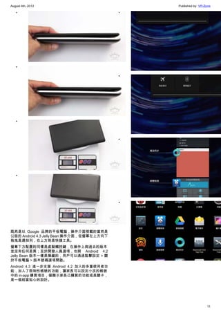 August 4th, 2013 Published by: VR-Zone
11
•
•
•
•
既然是以 Google 品牌的平板電腦，操作介面搭載的當然是
公版的 Android 4.3 Jelly Bean 操作介面，從螢幕左上方向下
拖曳是通知列，右上方則是快捷工具。
螢幕下方配置的同樣是虛擬觸控鍵，在操作上與過去的版本
並沒有任何差異；至於開發人員選項，也與 Android 4.2
Jelly Bean 版本一樣是隱藏的，用戶可以透過點擊設定 > 關
於平板電腦 > 版本號碼選項開啟。
Android 4.3 進一步支援 Android 4.2 加入的多重使用者功
能，加入了限制性帳號的功能，讓家長可以設定小孩的帳號
中的 in-app 購買項目，僅顯示家長已購買的功能或是關卡，
是一個相當貼心的設計。
•
•
•
•
 