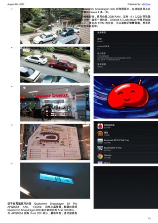 August 4th, 2013 Published by: VR-Zone
13
•
•
•
•
•
該平板電腦採用的是 Qualcomm Snapdragon S4 Pro
APQ8064 1AA, 1.5GHz 四核心處理器，配備的是與
Qualcomm Snapdragon 600 晶片組相同的 Krait 300 核心，
而 APQ8064 則為 Krait 200 核心；嚴格來說，這可被視為
Qualcomm Snapdragon 600 的降頻版本，在效能表現上自
然會比 Nexus 4 高一些。
記憶體部份，採用的是 2GB RAM，並有 16 / 32GB 兩款儲
存空間；值得一提的是，Android 4.3 Jelly Bean 作業系統加
入了一項名為 TRIM 的技術，可以減輕記憶體負擔、帶來更
好的效能表現。
•
•
•
•
 