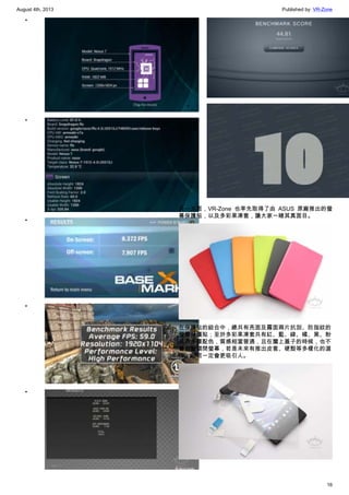August 4th, 2013 Published by: VR-Zone
16
•
•
•
•
•
•
•
另一方面，VR-Zone 也率先取得了由 ASUS 原廠推出的螢
幕保護貼，以及多彩果凍套，讓大家一睹其真面目。
在保護貼的組合中，總共有亮面及霧面兩片抗刮、防指紋的
螢幕保護貼；至於多彩果凍套共有紅、藍、綠、橘、黑、粉
紅等多種配色，質感相當普通，且在闔上蓋子的時候，也不
會自動關閉螢幕，若是未來有推出皮套、硬殼等多樣化的選
擇，相信一定會更吸引人。
 