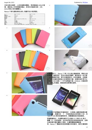 August 4th, 2013 Published by: VR-Zone
17
目前尚無法確認，上述的螢幕保護貼、果凍套會由 ASUS 販
售，還是為上市時附贈的贈品，若有任何最新消息，VR-
Zone 將為大家持續關注。
Nexus 7 兩代重點規格比較（點圖可放大看原圖）：
•
•
•
•
•
•
•
在造型設計上，Nexus 7 第二代比過去重量更輕、厚度比過
去更薄、邊框更窄，因而也更便於攜帶，雖然對於一些手較
小女性消費者來說，單手持握還是有一定的困難度，但畢竟
這不是一款擁有通話能力的智慧型手機，這樣的設計是可以
接受的；至少放眼 7 吋平板電腦市場，8.65mm 的機身厚
度、290g 的重量，都能被視為輕薄的選擇。
由於這款平板電腦的窄邊框設計，在視覺上會顯得螢幕有變
窄的感覺，其實它的 7 吋面板與過去是同樣大小的，而
1920 x 1200 解析度螢幕表現，確實讓跳跳虎相當滿意。
原廠數據指出，內建電池總共可以播放 9 小時的 HD 影片，
瀏覽 10 小時的網頁；由於我們使用的時間相當有限，並無
法做相當完整的續航力測試；在實際體驗確實會發
現，Nexus 7 電量消耗速度確實沒有相當快，要用它觀看影
 