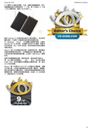 August 4th, 2013 Published by: VR-Zone
18
片一整個下午絕對沒問題；不過，根據外國媒體測試，該平
板電腦播放影片時間僅有約 7 小時、第一代則為 9 小時
（50% 螢幕亮度、播放 Full HD 影片）。
雖然 Android 4.3 作業系統在操作介面的視覺上，並沒有明
顯的差異，不過除了多重使用者的限制性帳號功能
外，Bluetooth Smart 可以讓藍牙連線更省電，支援的
OpenGL ES 3.0 的系統，也能顯示更好的 3D 建模、陰影和
反光等效果，加上 TRIM 的技術，能有效提昇系統的流暢表
現與功能性。
Nexus 7 第二代在開啟或是切換一些應用程式時，還是會有
些微反應遲滯的情況發生，但這種感受並不會相當明顯，且
大部份的使用情境都相當流暢，比起第一代的 Nexus 7 優異
許多。
這款平板電腦無論外觀、規格等表現，都有相當不錯的水
準，加上這款平板電腦才 229 美元、折合新台幣僅
6,800 左右，對於想購買平板電腦的消費者來說，是一個可
以入手的好選擇。
Nexus 7 第二代預計在 2013 年 9 月就會在台灣販售，其實
也不算太慢，只是無法確認會推出的是哪一種版本，建議售
價又是否會符合消費者期待；但單從其規格配置與國外的販
售價格來看，這樣的表現絕對是超值；在滿分 10 分的前提
下，跳跳虎給它 9 分的評價。
 