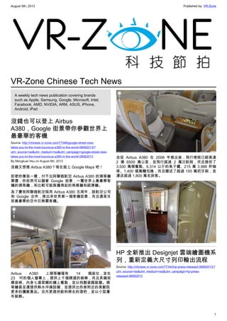 August 6th, 2013 Published by: VR-Zone
1
VR-Zone Chinese Tech News
A weekly tech news publication covering brands
such as Apple, Samsung, Google, Microsoft, Intel,
Facebook, AMD, NVIDIA, ARM, ASUS, iPhone,
Android, iPad
沒錢也可以登上 Airbus
A380，Google 街景帶你參觀世界上
最豪華的客機
Source: http://chinese.vr-zone.com/77348/google-street-view-
takes-you-to-the-most-luxurious-a380-in-the-world-08062013/?
utm_source=rss&utm_medium=rss&utm_campaign=google-street-view-
takes-you-to-the-most-luxurious-a380-in-the-world-08062013
By Mengkuei Hsu on August 6th, 2013
沒錢又想搭 Airbus A380？現在就上 Google Maps 吧！
即使你像我一樣，付不出阿聯酋航空 Airbus A380 的頭等艙
票價，你依然可以藉著 Google 街景，一覽世界上最豪華客
機的頭等艙…和比較可能負擔得起的商務艙和經濟艙。
為了慶祝阿聯酋航空採用 Airbus A380 五周年，該航空公司
和 Google 合作，推出來世界第一個客機街景，而且還是目
前最豪華的空中巨無霸客機。
Airbus A380 上頭等艙僅有 14 個座位，並在
23 吋的個人螢幕上，提供上千個頻道的娛樂，而且具備按
摩座椅、內含七道菜餚的機上餐點，並以特製瓷器裝盤。頭
等艙甚至還提供熱水沖澡設備，並提供比你家附近的美髮院
更多的護髮產品。另外更提供飲料齊全的酒吧，並以小型瀑
布裝飾。
自從 Airbus A380 在 2008 年推出後，飛行哩程已經高達
2 億 6500 萬公里，並飛行超過 2 萬次航程，而且提供了
3,500 萬頓餐點、6,314 公斤的魚子醬、215 萬 3,988 杯咖
啡、1,400 個萬麵包捲，而且贈送了超過 100 萬把牙刷，並
運送超過 1,800 萬名旅客。
HP 全新推出 Designjet 雲端繪圖機系
列，重新定義大尺寸列印輸出流程
Source: http://chinese.vr-zone.com/77344/hp-press-released-08062013/?
utm_source=rss&utm_medium=rss&utm_campaign=hp-press-
released-08062013
 