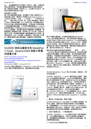 August 6th, 2013 Published by: VR-Zone
3
地」，為高關懷群的孩子們提供一個安全、創意、快樂的資
訊科技學習環境。英特爾持續發展並贊助各項教育創新計
畫，期望與政府機構、教育界人士、以及學生共同合作，展
現科技帶動社會進步的力量。
創造優質工作環境
員工是企業最重要的資產。英特爾的六項核心價值其中之一
就是為員工創造「優質的工作環境(Great place to work)」。
公司從不同的面向，包括：「人才培育」、「工作與生活平
衡」、「兩性平等工作方案」等，為同仁創造積極、彈性且
正向的工作環境與氛圍。在人才培育方面，英特爾提供員工
各式多元的線上與面對面訓練課程、主管與員工定期討論員
工培訓與職涯發展規劃、公司並提供職務輪調(job rotation)
與短期跨領域人才培訓(temporary coverage and attachment
program)等機會。英特爾並透過各項關懷員工身體健康、情
緒健康與人際健康的活動，協助員工在工作之餘，促進生活
與身心平衡。英特爾並鼓勵員工邀請眷屬參加公司活動，重
視家庭認同。此外，英特爾十分重視建立一個平等的工作環
境，讓兩性獲得均等的發展機會，維護兩性平權與尊嚴。
HUAWEI 推新品寵愛老爸 MediaPad
7 Youth、Ascend G525 搭配中華電
信資費方案
Source: http://chinese.vr-zone.com/77332/
huawei-press-released-08062013/?
utm_source=rss&utm_medium=rss&utm_campaign=huawei-press-
released-08062013
By fantasytrees（跳跳虎） on August 6th, 2013
HUAWEI 推新品寵愛老爸，MediaPad 7 Youth 與 Ascend
G525 搭配中華電信資費方案，讓您輕鬆享受幸福感。
看好父親節送禮商機，全球通訊領導品牌HUAWEI今日
（8/6）與中華電信獨家合作，推出兩款智慧行動裝置，包
括全新7吋親子平板HUAWEI MediaPad 7 Youth與具備超高
CP值的G系列智慧型手機HUAWEI Ascend G525，期望提
供多元化的產品，滿足不同類型爸爸們的行動生活。搭配中
華電信指定方案即可享優惠資費，輕鬆準備父親節的最佳好
禮，讓全家共享數位生活，幸福加分。
華為技術台灣總代理訊崴技術總經理 路奎 表示：
「HUAWEI 秉持著以消費者需求的角度出發，堅持帶給消費
者最好的產品體驗。趁著8月父親節，推出兩款優質的智慧
行動產品，希望讓每位爸爸都能擁有一台最符合自己需求的
數位禮物。包括4.5吋大螢幕、四核心1.2GHz處理器的平價
旗艦智慧型手機HUAWEI Ascend G525，以及強調親子安心
定位追蹤、預載「FunPark童書夢工廠」幼教App的平板電
腦HUAWEI MediaPad 7 Youth。兩款產品建議售價都是
7,990元；讓您可以高CP值數位產品，慰勞爸爸們一整年來
為家庭的辛苦付出。」
HUAWEI MediaPad 7 Youth  親子定位追蹤，爸媽放心，寶
貝玩得更開心！
HUAWEI MediaPad 7 Youth一體成型鋁合金機身，搭配
9.9 mm的輕薄時尚機身設計，以及350克輕量級機身，讓您
單手即可輕鬆掌握7吋平板；內建的GPS/GLONASS雙衛星
系統，搭配Google+社群服務進行定位，可提供快速的親子
定位追蹤功能，讓父母隨時掌握小孩動態，爸媽更安心。此
外，HUAWEI MediaPad 7 Youth在台灣上市時，特別與
FunPark  童書夢工廠合作，預載FunPark互動App內容，提
供全家最新科技互動平台，共同打造家庭幸福體
驗。HUAWEI MediaPad 7 Youth建議售價7,990元，預計8
月15日在台上市，搭配中華電信資費方案，月付680元起，
綁約2年，即可以990元將HUAWEI MediaPad 7 Youth帶回
家！
n   雙核多工作業超流暢，歡樂不間斷
HUAWEI MediaPad 7 Youth內建1.6 GHz雙核心處理器，採
用28nm製程，讓使用者不論是同時處理工作或是瀏覽影
音，依舊順暢無比。且 HUAWEI MediaPad 7 Youth的3G下
載速度最高可達21Mbps，搭配WiFi  功能，讓全家人無論身
處何處都能享受超高速的流暢體驗，歡樂氣氛更加倍。
n   完美7吋螢幕比例，一手掌握最便利
HUAWEI MediaPad 7 Youth擁有完美的7吋黃金螢幕比
例，1,600萬畫素細膩色彩，同時亦支援螢幕10點觸控功
能，觸控體驗更加精準靈敏；加上超輕350克機身重量，隨
身攜帶輕鬆無負擔。
n   GPS/GLONASS雙衛星系統
 
