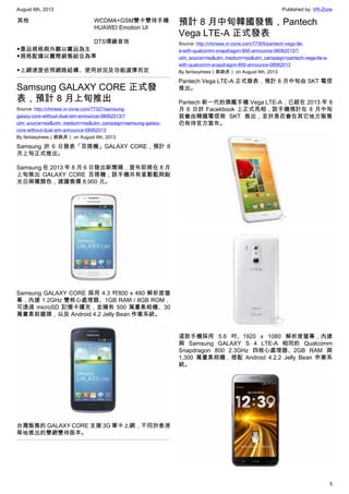 August 6th, 2013 Published by: VR-Zone
5
其他 WCDMA+GSM雙卡雙待手機
HUAWEI Emotion UI
DTS環繞音效
◆產品規格與外觀以實品為主
◆規格配備以實際銷售組合為準
◆上網速度依照網路結構、使用狀況及功能選擇而定
Samsung GALAXY CORE 正式發
表，預計 8 月上旬推出
Source: http://chinese.vr-zone.com/77327/samsung-
galaxy-core-without-dual-sim-announce-08062013/?
utm_source=rss&utm_medium=rss&utm_campaign=samsung-galaxy-
core-without-dual-sim-announce-08062013
By fantasytrees（跳跳虎） on August 6th, 2013
Samsung 於 6 日發表「百搭機」GALAXY CORE，預計 8
月上旬正式推出。
Samsung 在 2013 年 8 月 6 日發出新聞稿，宣布即將在 8 月
上旬推出 GALAXY CORE 百搭機；該手機共有星動藍與銳
光白兩種顏色，建議售價 8,900 元。
Samsung GALAXY CORE 採用 4.3 吋800 x 480 解析度螢
幕，內建 1.2GHz 雙核心處理器、1GB RAM / 8GB ROM，
可透過 microSD 記憶卡擴充，並擁有 500 萬畫素相機、30
萬畫素前鏡頭，以及 Android 4.2 Jelly Bean 作業系統。
台灣販售的 GALAXY CORE 支援 3G 單卡上網，不同於香港
等地推出的雙網雙待版本。
預計 8 月中旬韓國發售，Pantech
Vega LTE-A 正式發表
Source: http://chinese.vr-zone.com/77305/pantech-vega-lte-
a-with-qualcomm-snapdragon-800-announce-08062013/?
utm_source=rss&utm_medium=rss&utm_campaign=pantech-vega-lte-a-
with-qualcomm-snapdragon-800-announce-08062013
By fantasytrees（跳跳虎） on August 6th, 2013
Pantech Vega LTE-A 正式發表，預計 8 月中旬由 SKT 電信
推出。
Pantech 新一代的旗艦手機 Vega LTE-A，已經在 2013 年 8
月 6 日於 Facekbook 上正式亮相，該手機預計在 8 月中旬
就會由韓國電信商 SKT 推出，至於是否會在其它地方販售
仍有待官方宣布。
這款手機採用 5.6 吋、1920 x 1080 解析度螢幕，內建
與 Samsung GALAXY S 4 LTE-A 相同的 Qualcomm
Snapdragon 800 2.3GHz 四核心處理器、2GB RAM 與
1,300 萬畫素相機，搭配 Android 4.2.2 Jelly Bean 作業系
統。
 