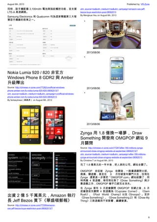 August 6th, 2013 Published by: VR-Zone
6
同時，該手機配備 3,100mAh 電池與指紋觸控功能，並支援
LTE-A 高速網路。
Samsung Electronics 和 Qualcomm 均為這家韓國第三大智
慧型手機廠的股東之一。
Nokia Lumia 920 / 820 非官方
Windows Phone 8 GDR2 與 Amber
升級釋出
Source: http://chinese.vr-zone.com/77282/unofficial-windows-
phone-amber-rom-fo-nokia-lumia-920-820-08062013/?
utm_source=rss&utm_medium=rss&utm_campaign=unofficial-windows-
phone-amber-rom-fo-nokia-lumia-920-820-08062013
By fantasytrees（跳跳虎） on August 6th, 2013
出資 2 億 5 千萬美元，Amazon 執行
長 Jeff Bezos 買下《華盛頓郵報》
Source: http://chinese.vr-zone.com/77309/amazon-
ceo-jeff-bezos-buys-washinton-post-08062013/?
utm_source=rss&utm_medium=rss&utm_campaign=amazon-ceo-jeff-
bezos-buys-washinton-post-08062013
By Mengkuei Hsu on August 6th, 2013
•
2013/08/06
•
2013/08/06
•
2013/08/06
Zynga 用 1.8 億換一場夢， Draw
Something 開發商 OMGPOP 網站 9
月關閉
Source: http://chinese.vr-zone.com/77287/after-180-millions-zynga-
announced-close-omgpop-website-at-september-08062013/?
utm_source=rss&utm_medium=rss&utm_campaign=after-180-millions-
zynga-announced-close-omgpop-website-at-september-08062013
By Christine.T on August 6th, 2013
花了 1.8 億美元的一年半後，把人家的公司、網站全關了。
OMGPOP 自從被 Zynga 收歸後，一路遭遇關閉分部、
裁員、關遊戲，甚至在 6 月份被宣布關門大吉，但現在
Zynga 還要進一步要把「OMGPOP.com」網站給關了，同
時再撤 4 款遊戲，等同現在除了《Draw Something》與少
數遊戲之外，OMGPOP 幾乎已經完全消失。
在 Zynga 宣布 9 月底會關閉 OMGPOP 官網之後，8 月
底會提前先關閉 4 款遊戲為《Cupcake Corner》、《Gem
Rush》、《Pool World Champ》以及《Snoops》。至於
《Draw Something》、《Draw Something 2》和《Draw My
Thing》三款遊戲則不受影響，繼續營運。
 