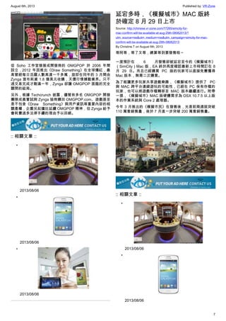 August 6th, 2013 Published by: VR-Zone
7
從 Soho 工作室發展成開發商的 OMGPOP 於 2006 年間
設立，2012 年因推出《Draw Something》在全球爆紅，最
高曾經每日活躍人數高達一千多萬，旋即在同年的 3 月間由
Zynga 宣布耗資 1.8 億美元收購，天價行情撼動業界。只不
過交易完成才剛滿一年，Zynga 卻讓 OMGPOP 面臨的完全
關閉的結局。
另外，根據 Techcrunch 披露，儘管有多名 OMGPOP 開發
團隊成員嘗試與 Zynga 協商購回 OMGPOP.com、遊戲甚至
是不包含《Draw Something》與用戶資訊等重要內容的相
關產權，企圖另起爐灶延續 OMGPOP 精神，但 Zynga 給予
會耗費過多法律手續的理由予以回絕。
:: 相關文章 ::
•
2013/08/06
•
2013/08/06
•
2013/08/06
延宕多時，《模擬城市》MAC 版終
於確定 8 月 29 日上市
Source: http://chinese.vr-zone.com/77265/simcity-for-
mac-confirm-will-be-available-at-aug-29th-08062013/?
utm_source=rss&utm_medium=rss&utm_campaign=simcity-for-mac-
confirm-will-be-available-at-aug-29th-08062013
By Christine.T on August 6th, 2013
等阿等，等了又等，總算等到要發售啦～
一度預計在 6 月發售卻被延宕至今的《模擬城市》
（SimCity）Mac 版，EA 終於再度確認最新上市時間訂在 8
月 29 日。而且已經購買 PC 版的玩家可以直接免費獲得
Mac 版本，無需二次購買。
為了能讓更多玩家共享遊戲樂趣，《模擬城市》提供了 PC
與 MAC 跨平台連線遊玩的可能性，已經在 PC 保有存檔的
玩家，也可以將遊戲存檔轉移至 MAC 版本繼續進行。附帶
一提，《模擬城市》MAC 版硬體需求為 OSX 10.7.5 以上版
本的作業系統與 Core 2 處理器。
今年 3 月推出的《模擬市民》在發售後，光是前兩週就突破
110 萬套銷售量，後於 7 月進一步突破 200 萬套銷售量。
:: 相關文章 ::
•
2013/08/06
•
2013/08/06
 