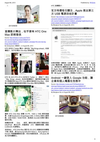 August 6th, 2013 Published by: VR-Zone
8
•
2013/08/06
宣傳影片釋出，似乎意味 HTC One
Max 即將發表
Source: http://chinese.vr-zone.com/77277/
htc-one-max-big-things-ahead-08062013/?
utm_source=rss&utm_medium=rss&utm_campaign=htc-one-max-big-
things-ahead-08062013
By fantasytrees（跳跳虎） on August 6th, 2013
HTC 於官方 Twitter 釋出一部名為「Big things ahead」的宣
傳影片，似乎在預告 One Max 即將到來。
HTC 在 2013 年 8 月 6 日於官方 Twitter 上，張貼了一部以
「Big things ahead」為名的宣傳影片，雖然無從判斷主角
手中拿著的是 New HTC One 還是未發表的 One Max，但從
影片名稱推估這應該是在預告 One Max 將於近期發表。
據悉 HTC One Max 搭載 5.9 吋、1920 x 1080 解析度螢
幕，內建 Qualcomm Snapdragon 800, 2.3GHz 四核心處理
器、2GB RAM / 16GB ROM，能透過 microSD 記憶卡擴充
儲存空間。
相機部份與 One 相同，擁有支援光學防手震技術的
UltraPixel 感光元件，前鏡頭為 210 萬畫素相機，搭配
3,300mAh 內建電池。
消息指出，HTC One Max 預計在 IFA 2013 德國柏林消費電
子展上發表，與 Samsung GALAXY Note 3、Sony Xperia i1
Honami 等旗艦機種相抗衡；有任何最新訊息，VR-Zone 將
為大家持續關注。
HTC 宣傳影片：
官方特價吸引關注，Apple 推出第三
方 USB 電源回收計畫
Source: http://chinese.vr-zone.com/77294/apple-launch-
usb-power-adapter-takeback-program-08062013/?
utm_source=rss&utm_medium=rss&utm_campaign=apple-launch-usb-
power-adapter-takeback-program-08062013
By Mengkuei Hsu on August 6th, 2013
如果你需要一個新的 USB 電源，Apple 也提供了 Apple
USB 電源特價，從回收計畫日到 2013 年 10 月 18 日為
止，使用者可以攜帶自己的 iPhone、 iPad 或是 iPod 前
往 Apple Store 或是授權零售商，在經過序號驗證後，每台
裝置可以特價 10 美元（約新台幣 300 元）或是等值貨幣購
買一組 Apple USB 電源（原價為 19 美元）。
Android 一鍵登入 Google 功能，讓
企業和個人曝露在危險中
Source: http://chinese.vr-zone.com/77270/android-one-
click-login-feature-might-cause-security-issue-08062013/?
utm_source=rss&utm_medium=rss&utm_campaign=android-one-click-
login-feature-might-cause-security-issue-08062013
By Mengkuei Hsu on August 6th, 2013
•
2013/08/06
 