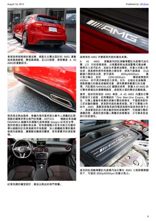 August 1st, 2013 Published by: VR-Zone
6
車尾保桿與兩側的導流柵，搭配左右雙出設計的 AMG 運動
型排氣尾飾管、雙氙氣頭燈、及LED尾燈，清楚傳達 A 45
AMG的運動訴求。
既然是走熱血風格，車艙內理所當然是以最令人沸騰的紅黑
搭配的鋪陳來帶出格鬥的氛圍；ARTICO 精緻皮革混織
DINAMICA 細織布的運動化座椅搭配 designo 紅色安全帶，
提供舒適且安穩的乘坐感；附有換檔撥片的多功能方向盤同
樣以細緻的紅色車逢線來作為點綴，加上碳纖維色澤的儀表
板與內裝飾版，讓駕駛從觀感到體感，皆有著豐沛的速度激
情。
紅黑色調的艙室設計，營造出熱血的格鬥氛圍。
座椅旁的 AMG 字樣都是性能的最佳表徵。
A 45 AMG 搭載直列四缸渦輪增壓缸內直噴汽油引
擎，2.0 升的排氣規格，以高壓將燃油透過壓電式噴油嘴，
精準注入到汽缸內，並結合多重燃油噴射、多重火花點火等
技術，提高燃料使用率與熱力學效率，使其不僅通過 EU6
歐盟六期排放法規，更可達到 360hp/6000rpm 最
大馬力輸出，並於 2250-5000rpm 轉速區間提供
450Nm 的平原式峰值扭力表現。另外，全鋁合金曲軸箱，
搭配輕量化的鍛造曲軸與活塞，還有摩擦係數優化的活塞
環、汽缸壁的 NANOSLIDE 鍍膜技術等，更讓 A 45 AMG 的
引擎有著極佳的運轉精緻度，速度與力道的釋放流暢飽滿。
當然，就如同其他的 AMG 車款，A 45 AMG 內置的引擎
仍堅持手工組裝，依照傳統的「One Man‧One Engine」理
念，引擎上蓋會有負責的原廠引擎技師簽名，不僅展現對於
工匠技藝的驕傲，更是對性能的最高保證。除了引擎動力科
技外，AMG 運動型排氣系統同樣是強勁性能表現的推手之
一，透過管徑的放大與自動控制的排氣閥門，可根據引擎的
運轉狀態，適度的提供讓人興奮的排氣聲浪，又可兼具長途
旅行的舒適性。
直列四缸渦輪增壓缸內直噴汽油引擎在  AMG 工程師精煉調
校下，可達到 360hp/6000rpm 的最大馬力。
 