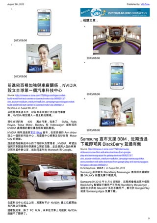 August 6th, 2013 Published by: VR-Zone
9
•
2013/08/06
•
2013/08/06
前進密西根加強與車廠關係，NVIDIA
設立全球第一個汽車科技中心
Source: http://chinese.vr-zone.com/77266/go-michigan-nvdial-
build-world-first-tech-center-to-connect-motor-city-08062013/?
utm_source=rss&utm_medium=rss&utm_campaign=go-michigan-nvdial-
build-world-first-tech-center-to-connect-motor-city-08062013
By Chris.L on August 6th, 2013
以底特律是過去式，矽谷是未來進行式形容汽車產
業，NVIDIA 確定踏入一個全新的領域。
現在全球約有 400 萬台汽車，包含了 BMW、Rolls
Royce、Telsa Motor、Bentley 和 Volkswagen 都有採用
NVIDIA 處理器的數位儀表板和資訊看板。
NVIDIA 稍早透過其官方 Blog 宣布，在密西根的 Ann Arbor
設立一個新的科技中心，而這個中心將專注在矽谷與 Motor
City 的連接。
透過密西根科技中心的工程師以及管理者，NVIDIA 希望加
強與汽車製造商和供應商之間的互動，並且使用大型的車庫
空間來當作辦公室，就如同當年的 Microsoft 和 Google。
在這科技中心成立之前，其實有不少 NVIDIA 員工已經開始
和汽車公司接觸。
這樣說起來，除了 PC 以外，未來在汽車上可能與 NVIDIA
脫離不了關係了。
:: 相關文章 ::
•
2013/08/06
•
2013/08/06
•
2013/08/06
Samsung 宣布支援 BBM，近期透過
下載即可與 BlackBerry 互通有無
Source: http://chinese.vr-zone.com/77244/samsung-
afrika-announce-bbm-will-able-download-from-google-
play-and-samsung-apps-for-galaxy-devices-08062013/?
utm_source=rss&utm_medium=rss&utm_campaign=samsung-afrika-
announce-bbm-will-able-download-from-google-play-and-samsung-apps-
for-galaxy-devices-08062013
By fantasytrees（跳跳虎） on August 5th, 2013
Samsung 非洲宣布 BlackBerry Messenger 應用程式將開放
讓 GALAXY 裝置免費下載使用。
Samsung 於 2013 年 8 月 5 日預告，近期將會推出原本僅限
BlackBerry 智慧型手機用戶可用的 BlackBerry Messenger，
屆時全非洲的 GALAXY 系列手機用戶，都可於 Google Play
或是 Samsung Apps 免費下載。
 
