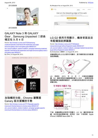 August 6th, 2013 Published by: VR-Zone
11
2013/08/06
•
2013/08/06
GALAXY Note 3 和 GALAXY
Gear，Samsung Unpacked 二部曲
確定在 9 月 4 日
Source: http://chinese.vr-zone.com/77224/samsung-
unpakced-episode-2-will-held-at-4th-september-and-might-
announce-galaxy-note-3-and-galaxy-gear-08052013/?
utm_source=rss&utm_medium=rss&utm_campaign=samsung-unpakced-
episode-2-will-held-at-4th-september-and-might-announce-galaxy-note-3-
and-galaxy-gear-08052013
By Chris.L on August 5th, 2013
加強觸控功能，Chrome 瀏覽器
Canary 版支援觸控手勢
Source: http://chinese.vr-zone.com/77170/google-supports-
more-touch-friendly-feature-in-chrome-canary-08052013/?
utm_source=rss&utm_medium=rss&utm_campaign=google-supports-
more-touch-friendly-feature-in-chrome-canary-08052013
By Mengkuei Hsu on August 5th, 2013
LG G2 使用手冊顯示，機身背面並沒
有配備指紋辨識器
Source: http://chinese.vr-zone.com/77162/leaked-
manual-show-lg-g2-without-fingerprint-reader-08052013/?
utm_source=rss&utm_medium=rss&utm_campaign=leaked-manual-show-
lg-g2-without-fingerprint-reader-08052013
By fantasytrees（跳跳虎） on August 5th, 2013
根據被釋出的 LG G2 使用手冊顯示，該手機背面並沒有配備
指紋辨識器。
LG 即將在 2013 年 8 月 7 日發表的旗艦新
機 G2，機身背面的按鍵配置相當引人注目，一般預料這是
電源鍵搭配音量調節鍵設計，也有網友認為這部份也有指紋
辨識功能。
不過，根據被釋出的使用手冊顯示，LG G2 機身背面的按
鍵，並沒有指紋辨識功能，採用的 SIM 卡則是與 Apple
iPhone 5 相同的 Nano-SIM 卡。
 