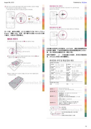 August 6th, 2013 Published by: VR-Zone
12
另一方面，資料也透露，LG G2 機身尺寸為 138.5 x 70.9 x
8.9mm，重量 143g，同時，該手機可以透過 microSD 記憶
卡擴充，也能自行更換電池。
目前曝光的說明文件型號為 LG-F320K，應該是韓國電信商
的客製化機種，不過相信國際版的規格配置應該與它大同小
異，至少背面的按鍵設計是一樣的才對。
這款手機預計 2 天後就會正式發表，若有任何最新訊
息，VR-Zone 將為大家持續關注。
 