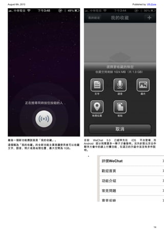 August 6th, 2013 Published by: VR-Zone
14
最後一個新功能應該就是「我的收藏」。
這個稱為「我的收藏」的全新功能主要是讓使用者可以收藏
文字、語音、照片或是地理位置，最大空間為 1GB。
目前 WeChat 5.0 已經率先在 iOS 平台登場，而
Android 部分則需要多一陣子才會發佈。另外針對北京合作
夥伴大會中的線上付費功能，在這次的升級中並沒有多作說
明。
•
 