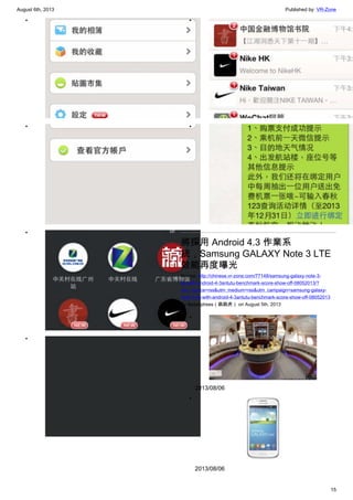 August 6th, 2013 Published by: VR-Zone
15
•
•
•
•
•
•
將採用 Android 4.3 作業系
統，Samsung GALAXY Note 3 LTE
效能再度曝光
Source: http://chinese.vr-zone.com/77148/samsung-galaxy-note-3-
lte-with-android-4-3antutu-benchmark-score-show-off-08052013/?
utm_source=rss&utm_medium=rss&utm_campaign=samsung-galaxy-
note-3-lte-with-android-4-3antutu-benchmark-score-show-off-08052013
By fantasytrees（跳跳虎） on August 5th, 2013
•
2013/08/06
•
2013/08/06
 
