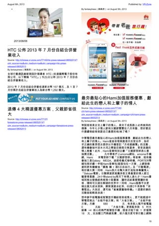 August 6th, 2013 Published by: VR-Zone
16
•
2013/08/06
HTC 公佈 2013 年 7 月份自結合併營
業收入
Source: http://chinese.vr-zone.com/77145/htc-press-released-08052013/?
utm_source=rss&utm_medium=rss&utm_campaign=htc-press-
released-08052013
By fantasytrees（跳跳虎） on August 5th, 2013
全球行動通訊創新與設計領導者 HTC (宏達國際電子股份有
限公司，以下簡稱『HTC』) 今(5)日公佈 2013 年 7 月份自
結合併營業收入。
2013 年 7 月份自結合併營收達新台幣 157 億元，及 1 至 7
月份累計自結合併營業收入為新台幣 1,292 億元。
遠傳 4 大精選優惠方案，父親節省很
大
Source: http://chinese.vr-zone.com/77137/
fareastone-press-released-08052013/?
utm_source=rss&utm_medium=rss&utm_campaign=fareastone-press-
released-08052013
By fantasytrees（跳跳虎） on August 5th, 2013
最夯最貼心的Hami加值服務優惠，獻
給此生的戀人和上輩子的情人
Source: http://chinese.vr-zone.com/77140/
cht-hami-press-released-08052013/?
utm_source=rss&utm_medium=rss&utm_campaign=cht-hami-press-
released-08052013
By fantasytrees（跳跳虎） on August 5th, 2013
常說爸爸是女兒上輩子的情人、是兒子成長路上必然崇拜的
偶像，今年七夕情人節和父親節雙雙在八月來臨，想好要送
什麼禮物給爸爸跟自己最愛的他/她了嗎？
中華電信最夯最貼心的Hami加值服務優惠    獻給此生的戀人
和上輩子的情人。Hami星座命理與鹿港天后宮合作，為祈
求正緣的善男信女提供以手機登記『月老姻緣簿』的活動，
還有機會抽中淡水大河之戀皇后號假日晚宴券，享受浪漫的
情人晚餐！此外，Hami音樂特別企劃「父親節答鈴表心意
抽獎活動」， 凡中華客戶上emome網站、emome手機
網、Hami  來電答鈴下載「父親節答鈴」等音樂，就有機
會抽三星Galaxy MEGA、迪朗奇義式咖啡機、PORTER零
錢包等好禮！申租Hami音樂包/超值包任一方案，上網登錄
資料更有機會抽「關島 機 + 酒5日自由行」及「行動電源」
等好康大獎！同時，Hami長片也幫大家打造貼身專屬情人
「Sekoan電影」日舞頻道更推薦多款文青最愛的情人節文
藝愛情喜劇，24小時stand by陪天下有情人過七夕！Hami書
城則推出發燒經典推理小說書展，讓你送給喜愛閱讀的爸
爸，隨時可沉浸在解謎的世界中！同時，Hami服務平台更
端出莫凡彼冰淇淋、摩斯漢堡冰紅茶、85度C午茶劵等『消
暑聖品』大放送，還可抽『雀巢膠囊咖啡機』！這麼好康的
活動豈能輕易放過！
想申辦平板電腦或智慧型手機給爸爸或情人，更不能錯過中
華電信推出「全能平板方案」和「大省方案」，「全能平板
方案」月繳 680 元，有多款人氣平板電腦
0 元起 ；「大省方案」更搭配多款 5 吋大
銀幕 +4 核心的熱門智慧型手機，語音月租下殺 1 折僅需
18 元，另加贈三門熱線免費，前六個月更可享行動上網無
 