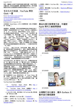 August 6th, 2013 Published by: VR-Zone
17
限用；攜碼移入的客戶申辦再享網內通話免費！老客戶還有
好禮五選一的特別加碼優惠！讓你無論何時何地，皆可和最
親愛的爸爸以及最愛戀的他都能保持熱線 keep in touch ！
宅文化大行其道，YouTube 帶你
Geek 一夏
Source: http://chinese.vr-zone.com/77133/
youtube-news-release-08052013/?
utm_source=rss&utm_medium=rss&utm_campaign=youtube-news-
release-08052013
By Mengkuei Hsu on August 5th, 2013
全球首度「Geek Week」8 月 5 日熱鬧登場 一連七天喚醒你
的「宅宅魂」。
喜愛電玩、熱愛動漫、對科技新鮮事總有無法言喻的狂熱？
別懷疑，你就是朋友眼中 的「Geek」!即日起（台灣時間 8
月 5 日），YouTube 將破天荒推出「Geek Week」，
首次匯集全球最具代表性的 Geek 作品，為你帶來一連
七天不間斷的「宅」影音洗禮！「Geek Week」每天將由
一位 YouTube 達人帶你遨遊一個 Geek 主題-
星期一：熱門 鉅作（Blockbuster）、星期二：全球宅一起
（Global Geekery）、星期三：科學教室（Brainiac）、星
期四：超能力（Super）、星期五：電玩遊戲（Gaming）、
星期六：Geek 迷（Fan），超過 100 個精選 Geek 頻道將
原汁原味放送最新動漫與科幻影音作品，一 次滿足你的所有
「宅」需求！
YouTube 創立八年以來，為來自音樂、電影、搞笑、烹
飪、美妝等各種不同領域的達 人，提供一個運用原創影音揮
灑個人長才的無國界平台，現在這群被稱為「Geek」的 創
作者，也在 YouTube 頻道上闖出自己的一片天：在
YouTube 前 20 名非音樂熱門頻 道排行榜中，有超過一半
的頻道都在宣揚 Geek 精神!因此，YouTube 特地藉由舉行
「Geek Week」，期望透過這些 Geek 的爭相投入，吸引更
多喜愛動畫、漫畫與電腦動畫的同好前來朝聖！
宅文化風行全球，除了國外的 Geek 之外，台灣影音創作者
的「宅」實力也不容小覷。 以「賣火柴小女孩」系列爆紅的
知名網路動畫家血多在他的作品「春樹不單純交友社」 中，
提點宅男如何找到自己的天命真女;網路特效團體葉式特工
則與蔡阿嘎、這群人、 阿喜、喬喬跨界合作，化身台灣
金剛戰士斬除社會亂源;另外如台灣機造影片團隊 AFK
PL@AYERS、遊戲實況團隊舞秋風、阿神 kouki 與紙片
模型等 YouTube 達人，也都 以獨樹一幟的影片風格在
YouTube 竄紅，累積忠實的粉絲群與超人氣！
除了欣賞精彩的 Geek 影音作品外，在「Geek Week」期
間，只要在 YouTube 搜尋列 輸入 / geekweek，就能把
YouTube 介面變成復古的 Unix 版本!現在就馬上行動， 讓
YouTube 帶你 Geek 一「夏」吧！
YouTube Geek Week 相關資訊
•    YouTube Geek Week 網址：http：//
www.youtube.com/user/YouTube
•    YouTube Geek Week 宣傳影片：http：//
www.youtube.com/watch?v=-m_S-IDs3Wg
•   自 8 月 5 日起，每天將由一位 YouTube 達人帶你遨
遊一個 Geek 主題：
o 星期一：熱門鉅作（YouTube 達人：FreddieW）
o 星期二：全球宅一起（YouTube 達人：YOMYOMF）
o 星期三：科學教室（YouTube 達人：Veritasium 與 The
Spangler Effect）
o 星期四：超能力（YouTube 達人：Stan Lee’s World of
Heroes）
o 星期五：電玩遊戲（YouTube 達人：Machinima 與 Maker
Studios’ Polaris）
o 星期六：Geek 迷（YouTube 達人：Geek & Sundry）
台灣創作者頻道
o 動畫
o 特效
o 遊戲實況
產品生產引發環境污染，中國對
Apple 兩代工廠展開調查
Source: http://chinese.vr-zone.com/77126/two-apple-supplier-
report-to-violate-chinese-environment-regulations-08052013/?
utm_source=rss&utm_medium=rss&utm_campaign=two-apple-supplier-
report-to-violate-chinese-environment-regulations-08052013
By Mengkuei Hsu on August 5th, 2013
•
2013/08/06
•
2013/08/06
•
2013/08/06
台灣幫忙消化庫存，國外 Surface 大
動作進行價格調降
Source: http://chinese.vr-zone.com/77118/
microsoft-cut-the-price-of-surface-pro-08052013/?
utm_source=rss&utm_medium=rss&utm_campaign=microsoft-cut-the-
price-of-surface-pro-08052013
 